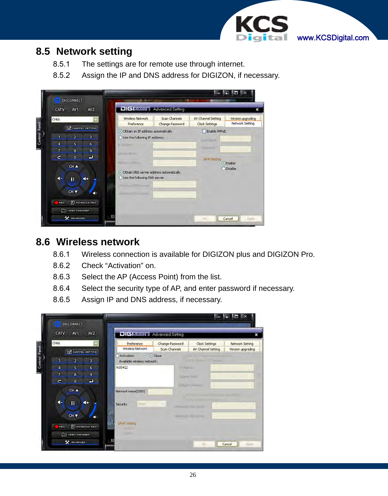     www.KCSDigital.com 268.5   Network setting 8.5.1  The settings are for remote use through internet. 8.5.2  Assign the IP and DNS address for DIGIZON, if necessary.    8.6   Wireless network 8.6.1  Wireless connection is available for DIGIZON plus and DIGIZON Pro. 8.6.2  Check “Activation” on. 8.6.3  Select the AP (Access Point) from the list. 8.6.4  Select the security type of AP, and enter password if necessary. 8.6.5  Assign IP and DNS address, if necessary.   