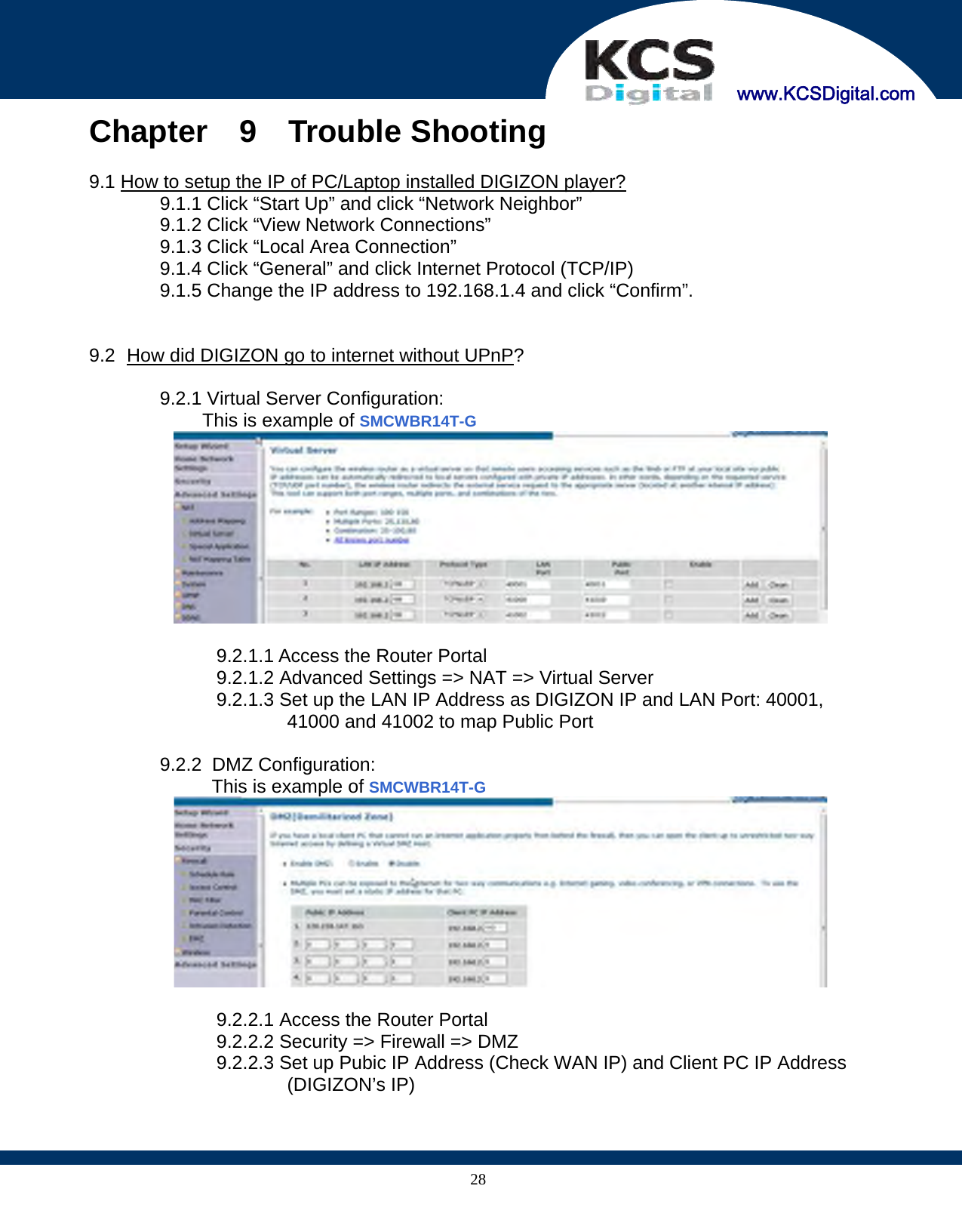     www.KCSDigital.com 28Chapter  9  Trouble Shooting  9.1 How to setup the IP of PC/Laptop installed DIGIZON player? 9.1.1 Click “Start Up” and click “Network Neighbor” 9.1.2 Click “View Network Connections” 9.1.3 Click “Local Area Connection” 9.1.4 Click “General” and click Internet Protocol (TCP/IP) 9.1.5 Change the IP address to 192.168.1.4 and click “Confirm”.     9.2   How did DIGIZON go to internet without UPnP?  9.2.1 Virtual Server Configuration: This is example of SMCWBR14T-G   9.2.1.1 Access the Router Portal 9.2.1.2 Advanced Settings =&gt; NAT =&gt; Virtual Server 9.2.1.3 Set up the LAN IP Address as DIGIZON IP and LAN Port: 40001, 41000 and 41002 to map Public Port  9.2.2   DMZ  Configuration: This is example of SMCWBR14T-G   9.2.2.1 Access the Router Portal 9.2.2.2 Security =&gt; Firewall =&gt; DMZ 9.2.2.3 Set up Pubic IP Address (Check WAN IP) and Client PC IP Address (DIGIZON’s IP)  