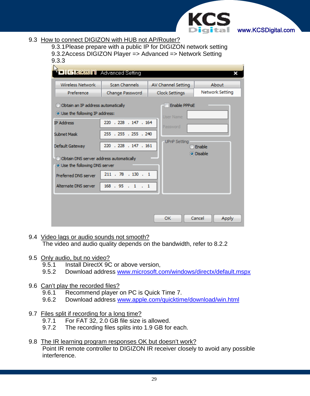     www.KCSDigital.com 299.3   How to connect DIGIZON with HUB not AP/Router? 9.3.1 Please prepare with a public IP for DIGIZON network setting 9.3.2 Access DIGIZON Player =&gt; Advanced =&gt; Network Setting 9.3.3    9.4   Video lags or audio sounds not smooth? The video and audio quality depends on the bandwidth, refer to 8.2.2  9.5   Only audio, but no video? 9.5.1  Install DirectX 9C or above version, 9.5.2 Download address www.microsoft.com/windows/directx/default.mspx  9.6   Can’t play the recorded files? 9.6.1  Recommend player on PC is Quick Time 7. 9.6.2 Download address www.apple.com/quicktime/download/win.html  9.7   Files split if recording for a long time? 9.7.1  For FAT 32, 2.0 GB file size is allowed. 9.7.2  The recording files splits into 1.9 GB for each.  9.8   The IR learning program responses OK but doesn’t work? Point IR remote controller to DIGIZON IR receiver closely to avoid any possible interference.   