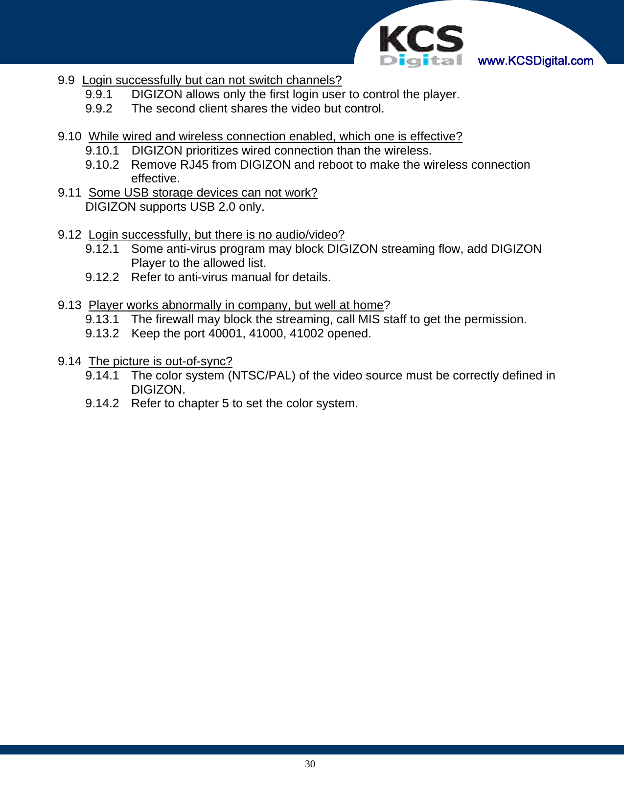     www.KCSDigital.com 309.9   Login successfully but can not switch channels? 9.9.1  DIGIZON allows only the first login user to control the player. 9.9.2  The second client shares the video but control.  9.10   While wired and wireless connection enabled, which one is effective? 9.10.1  DIGIZON prioritizes wired connection than the wireless. 9.10.2  Remove RJ45 from DIGIZON and reboot to make the wireless connection effective. 9.11   Some USB storage devices can not work? DIGIZON supports USB 2.0 only.  9.12   Login  successfully,  but there is no audio/video? 9.12.1  Some anti-virus program may block DIGIZON streaming flow, add DIGIZON Player to the allowed list. 9.12.2  Refer to anti-virus manual for details.  9.13   Player works abnormally in company, but well at home? 9.13.1  The firewall may block the streaming, call MIS staff to get the permission. 9.13.2  Keep the port 40001, 41000, 41002 opened.  9.14   The picture is out-of-sync? 9.14.1  The color system (NTSC/PAL) of the video source must be correctly defined in DIGIZON. 9.14.2  Refer to chapter 5 to set the color system.      