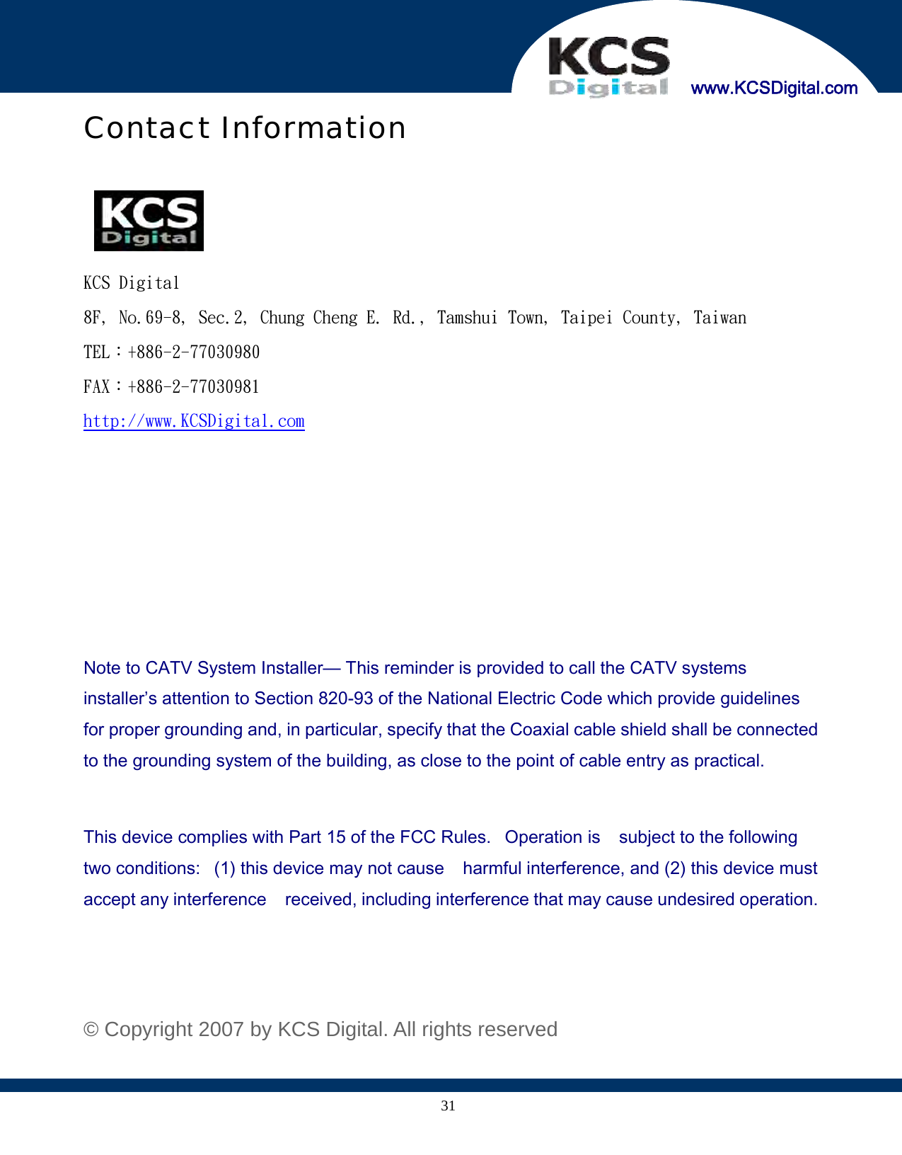     www.KCSDigital.com 31Contact Information    KCS Digital 8F, No.69-8, Sec.2, Chung Cheng E. Rd., Tamshui Town, Taipei County, Taiwan TEL：+886-2-77030980 FAX：+886-2-77030981 http://www.KCSDigital.com       Note to CATV System Installer— This reminder is provided to call the CATV systems installer’s attention to Section 820-93 of the National Electric Code which provide guidelines for proper grounding and, in particular, specify that the Coaxial cable shield shall be connected to the grounding system of the building, as close to the point of cable entry as practical.  This device complies with Part 15 of the FCC Rules.   Operation is    subject to the following two conditions:   (1) this device may not cause    harmful interference, and (2) this device must accept any interference    received, including interference that may cause undesired operation.    © Copyright 2007 by KCS Digital. All rights reserved 