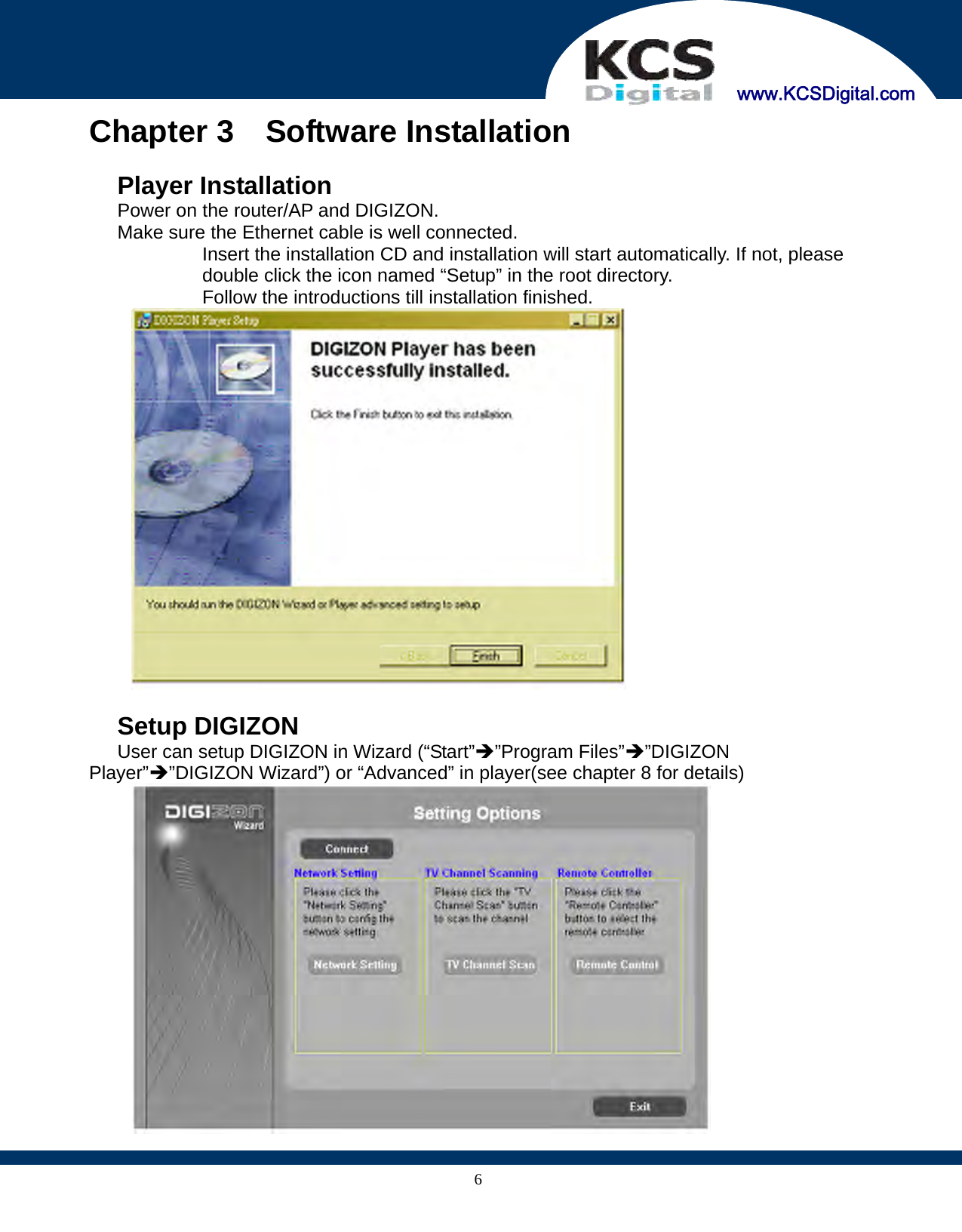     www.KCSDigital.com 6Chapter 3  Software Installation   Player Installation   Power on the router/AP and DIGIZON.   Make sure the Ethernet cable is well connected.   Insert the installation CD and installation will start automatically. If not, please double click the icon named “Setup” in the root directory.   Follow the introductions till installation finished.    Setup DIGIZON   User can setup DIGIZON in Wizard (“Start”Î”Program Files”Î”DIGIZON Player”Î”DIGIZON Wizard”) or “Advanced” in player(see chapter 8 for details)  