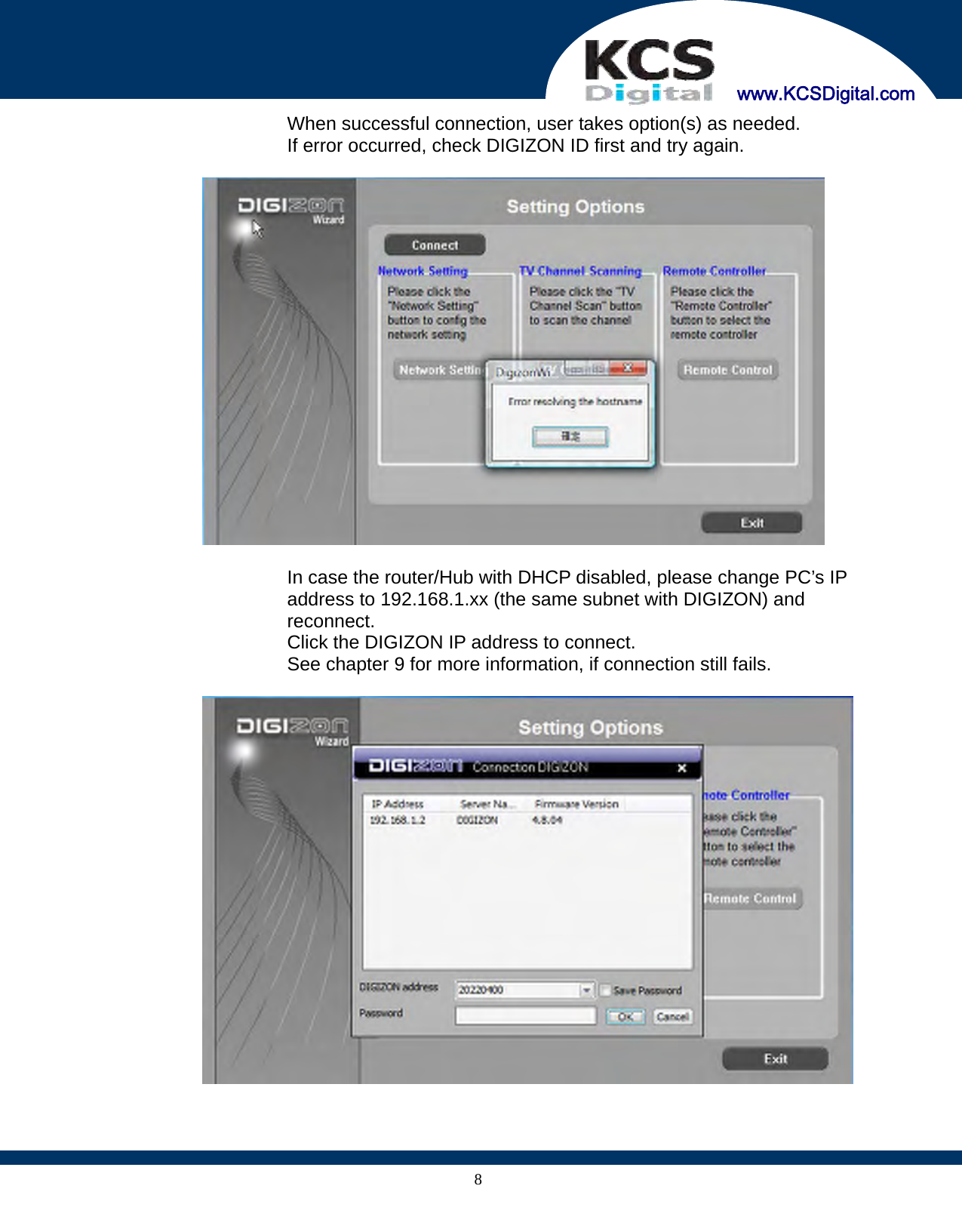     www.KCSDigital.com 8When successful connection, user takes option(s) as needed. If error occurred, check DIGIZON ID first and try again.    In case the router/Hub with DHCP disabled, please change PC’s IP address to 192.168.1.xx (the same subnet with DIGIZON) and reconnect. Click the DIGIZON IP address to connect. See chapter 9 for more information, if connection still fails.    
