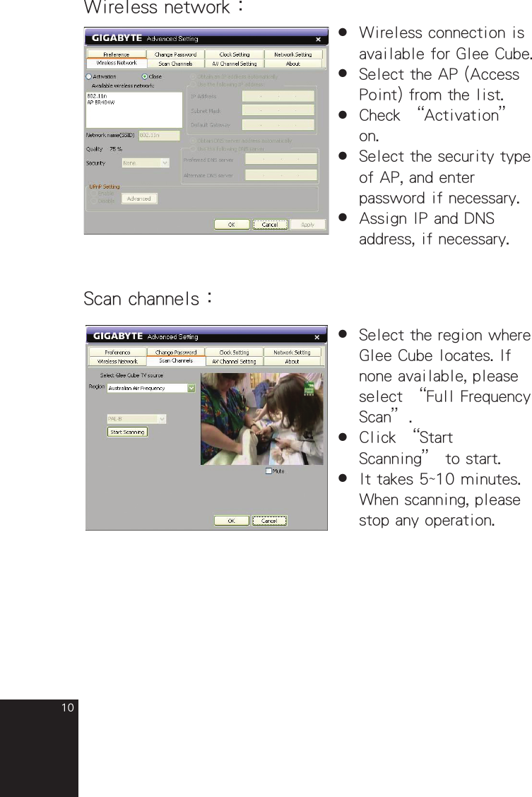 10Wireless network：●  Wireless connection is  available for Glee Cube.●  Select the AP (Access  Point) from the list.●  Check “Activation”  on.●  Select the security type  of AP, and enter  password if necessary.●  Assign IP and DNS  address, if necessary.Scan channels：●  Select the region where  Glee Cube locates. If  none available, please  select “Full Frequency  Scan”.●  Click “Start  Scanning” to start. ●  It takes 5~10 minutes.  When scanning, please  stop any operation.full_eng_mba_1008.indd   10 2007/10/8   下午 06:38:14