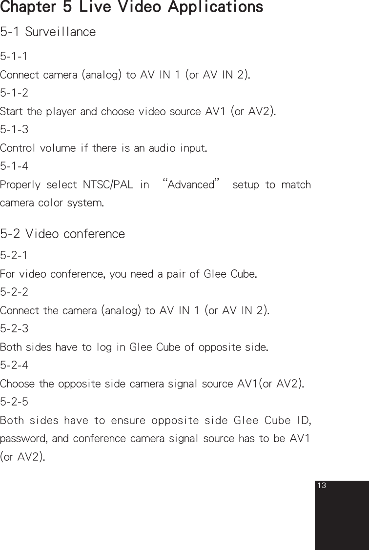 135-1 Surveillance    Chapter 5  Live Video Applications 5-1-1Connect camera (analog) to AV IN 1 (or AV IN 2).5-1-2Start the player and choose video source AV1 (or AV2).5-1-3Control volume if there is an audio input.5-1-4Properly  select  NTSC/PAL  in  “Advanced”  setup  to  match camera color system.5-2 Video conference5-2-1For video conference, you need a pair of Glee Cube.5-2-2Connect the camera (analog) to AV IN 1 (or AV IN 2).5-2-3Both sides have to log in Glee Cube of opposite side.5-2-4Choose the opposite side camera signal source AV1(or AV2).5-2-5Both  sides have  to ensure  opposite side  Glee Cube ID, password, and conference camera signal source has to be AV1 (or AV2).full_eng_mba_1008.indd   13 2007/10/8   下午 06:38:17