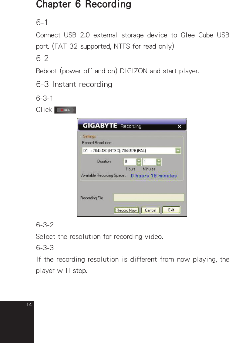 14Chapter 6 Recording6-1Connect  USB  2.0  external  storage  device  to  Glee  Cube  USB port. (FAT 32 supported, NTFS for read only)6-2Reboot (power off and on) DIGIZON and start player.6-3 Instant recording6-3-1Click 6-3-2Select the resolution for recording video.6-3-3If the recording resolution is different from now playing, the player will stop.full_eng_mba_1008.indd   14 2007/10/8   下午 06:38:18