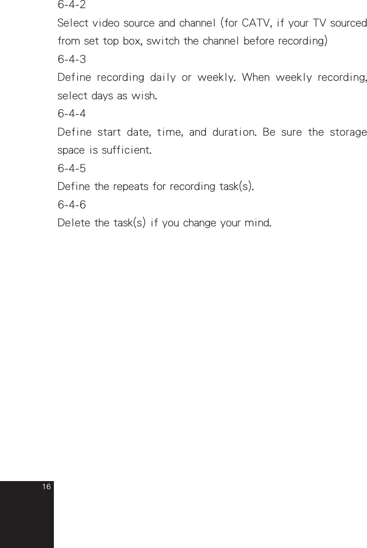 166-4-2Select video source and channel (for CATV, if your TV sourced from set top box, switch the channel before recording)6-4-3Define  recording  daily  or  weekly.  When  weekly  recording, select days as wish.6-4-4Define  start  date,  time,  and  duration.  Be  sure  the  storage space is sufficient.6-4-5Define the repeats for recording task(s).6-4-6Delete the task(s) if you change your mind.full_eng_mba_1008.indd   16 2007/10/8   下午 06:38:20