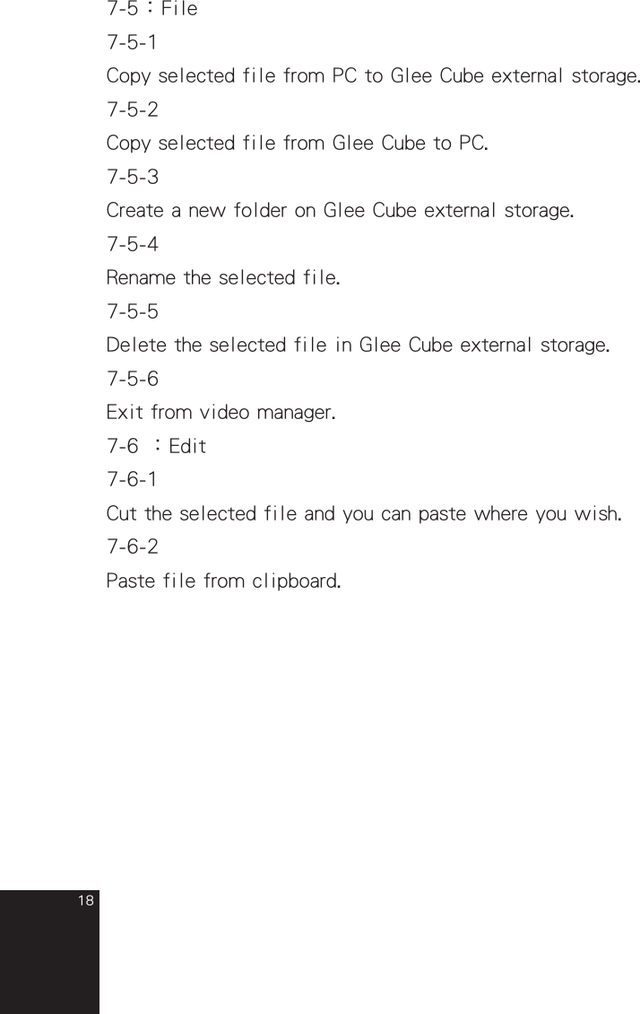 187-5：File7-5-1Copy selected file from PC to Glee Cube external storage.7-5-2Copy selected file from Glee Cube to PC.7-5-3Create a new folder on Glee Cube external storage.7-5-4Rename the selected file.7-5-5Delete the selected file in Glee Cube external storage.7-5-6Exit from video manager.7-6 ：Edit7-6-1Cut the selected file and you can paste where you wish.7-6-2Paste file from clipboard.full_eng_mba_1008.indd   18 2007/10/8   下午 06:38:21