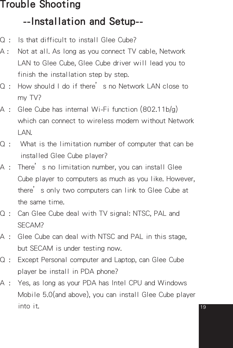 19Q  :  Is that difficult to install Glee Cube?A :   Not at all. As long as you connect TV cable, Network    LAN to Glee Cube, Glee Cube driver will lead you to    finish the installation step by step.Q  :   How should I do if there’s no Network LAN close to    my TV?A  :   Glee Cube has internal Wi-Fi function (802.11b/g)        which can connect to wireless modem without Network      LAN.Q  :    What is the limitation number of computer that can be     installed Glee Cube player?A  :   There’s no limitation number, you can install Glee    Cube player to computers as much as you like. However,     there’s only two computers can link to Glee Cube at    the same time.Q  :   Can Glee Cube deal with TV signal: NTSC, PAL and    SECAM?A  :   Glee Cube can deal with NTSC and PAL in this stage,      but SECAM is under testing now.Q  :   Except Personal computer and Laptop, can Glee Cube      player be install in PDA phone?A  :   Yes, as long as your PDA has Intel CPU and Windows      Mobile 5.0(and above), you can install Glee Cube player      into it.Trouble Shooting  --Installation and Setup--full_eng_mba_1008.indd   19 2007/10/8   下午 06:38:22