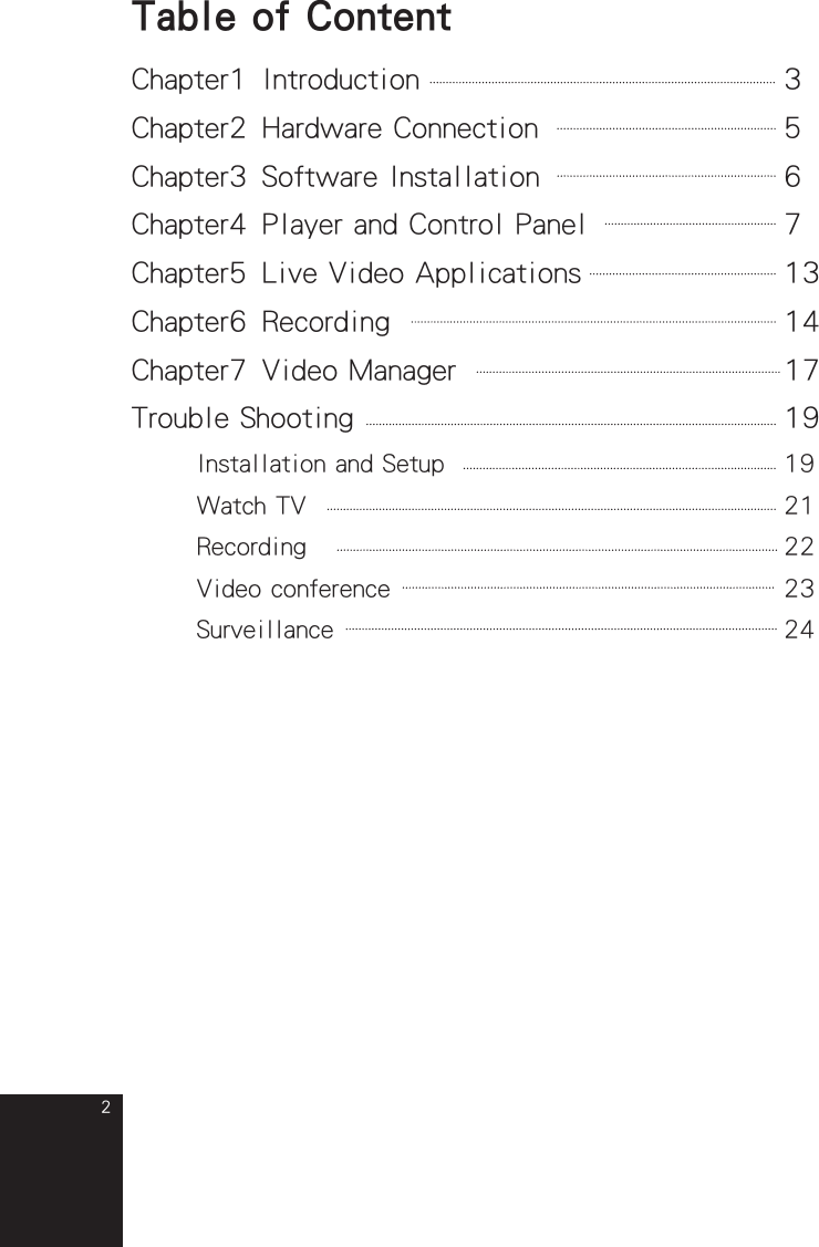 2Table of ContentChapter1 Introduction  3Chapter2 Hardware Connection  5 Chapter3 Software Installation  6Chapter4 Player and Control Panel  7Chapter5 Live Video Applications  13Chapter6 Recording  14Chapter7 Video Manager  17Trouble Shooting  19  Installation and Setup  19  Watch TV  21  Recording  22  Video conference  23  Surveillance   24full_eng_mba_1008.indd   2 2007/10/8   下午 06:37:58
