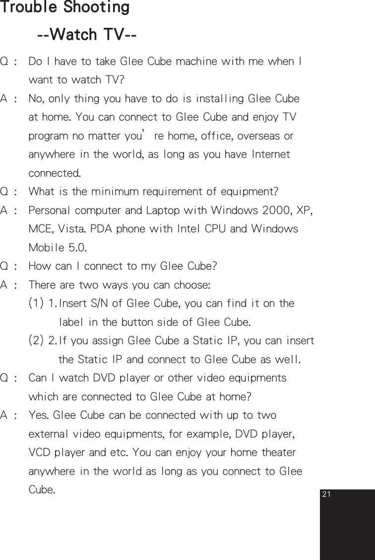 21Q  :  Do I have to take Glee Cube machine with me when I      want to watch TV?A  :  No, only thing you have to do is installing Glee Cube      at home. You can connect to Glee Cube and enjoy TV      program no matter you’re home, office, overseas or      anywhere in the world, as long as you have Internet       connected. Q  :  What is the minimum requirement of equipment?A  :   Personal computer and Laptop with Windows 2000, XP,      MCE, Vista. PDA phone with Intel CPU and Windows      Mobile 5.0.Q  :  How can I connect to my Glee Cube?A  :  There are two ways you can choose:     (1) 1. Insert S/N of Glee Cube, you can find it on the          label in the button side of Glee Cube.      (2) 2. If you assign Glee Cube a Static IP, you can insert          the Static IP and connect to Glee Cube as well.Q  :   Can I watch DVD player or other video equipments        which are connected to Glee Cube at home?A  :   Yes. Glee Cube can be connected with up to two    external video equipments, for example, DVD player,    VCD player and etc. You can enjoy your home theater    anywhere in the world as long as you connect to Glee    Cube. Trouble Shooting  --Watch TV--full_eng_mba_1008.indd   21 2007/10/8   下午 06:38:23