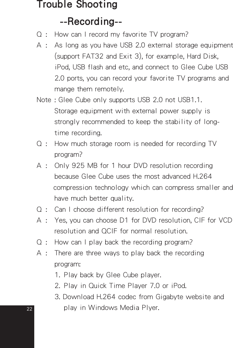 22Q  :  How can I record my favorite TV program?A  :  As long as you have USB 2.0 external storage equipment    (support FAT32 and Exit 3), for example, Hard Disk,     iPod, USB flash and etc, and connect to Glee Cube USB     2.0 ports, you can record your favorite TV programs and    mange them remotely.Note : Glee Cube only supports USB 2.0 not USB1.1.       Storage equipment with external power supply is    strongly recommended to keep the stability of long-    time recording.Q  :   How much storage room is needed for recording TV       program?A  :  Only 925 MB for 1 hour DVD resolution recording    because Glee Cube uses the most advanced H.264         compression technology which can compress smaller and      have much better quality.Q  :   Can I choose different resolution for recording?A  :  Yes, you can choose D1 for DVD resolution, CIF for VCD      resolution and QCIF for normal resolution.Q  :  How can I play back the recording program?A  :  There are three ways to play back the recording        program:      1.  Play back by Glee Cube player.      2.  Play in Quick Time Player 7.0 or iPod.      3. Download H.264 codec from Gigabyte website and       play in Windows Media Plyer. Trouble Shooting  --Recording--full_eng_mba_1008.indd   22 2007/10/8   下午 06:38:24