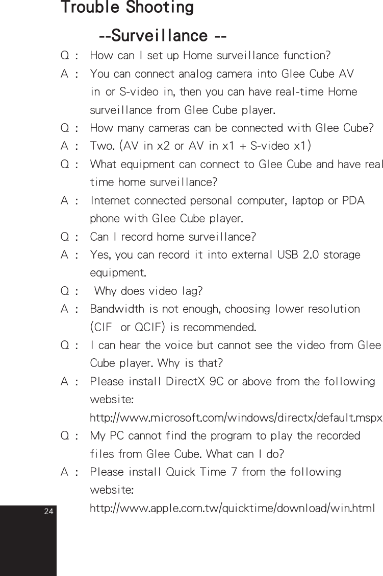 24Q  :  How can I set up Home surveillance function?A  :  You can connect analog camera into Glee Cube AV    in or S-video in, then you can have real-time Home       surveillance from Glee Cube player.Q  :  How many cameras can be connected with Glee Cube?A  :  Two. (AV in x2 or AV in x1 + S-video x1)Q  :  What equipment can connect to Glee Cube and have real      time home surveillance?A  :  Internet connected personal computer, laptop or PDA      phone with Glee Cube player.Q  :  Can I record home surveillance?A  :  Yes, you can record it into external USB 2.0 storage       equipment.Q  :   Why does video lag?A  :  Bandwidth is not enough, choosing lower resolution    (CIF  or QCIF) is recommended. Q  :  I can hear the voice but cannot see the video from Glee      Cube player. Why is that?A  :  Please install DirectX 9C or above from the following      website:    http://www.microsoft.com/windows/directx/default.mspxQ  :  My PC cannot find the program to play the recorded       files from Glee Cube. What can I do?A  :  Please install Quick Time 7 from the following    website:    http://www.apple.com.tw/quicktime/download/win.htmlTrouble Shooting  --Surveillance --full_eng_mba_1008.indd   24 2007/10/8   下午 06:38:25