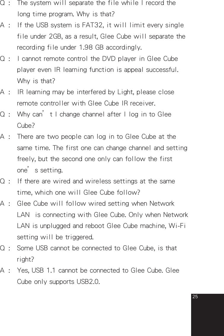 25Q  :   The system will separate the file while I record the      long time program. Why is that?A  :  If the USB system is FAT32, it will limit every single      file under 2GB, as a result, Glee Cube will separate the      recording file under 1.98 GB accordingly.Q  :  I cannot remote control the DVD player in Glee Cube      player even IR learning function is appeal successful.      Why is that?A  :  IR learning may be interfered by Light, please close       remote controller with Glee Cube IR receiver.Q  :  Why can’t I change channel after I log in to Glee        Cube?A  :  There are two people can log in to Glee Cube at the      same time. The first one can change channel and setting      freely, but the second one only can follow the first       one’s setting.Q  :   If there are wired and wireless settings at the same    time, which one will Glee Cube follow?A  :   Glee Cube will follow wired setting when Network       LAN  is connecting with Glee Cube. Only when Network      LAN is unplugged and reboot Glee Cube machine, Wi-Fi      setting will be triggered.  Q  :  Some USB cannot be connected to Glee Cube, is that      right?A  :  Yes, USB 1.1 cannot be connected to Glee Cube. Glee      Cube only supports USB2.0.full_eng_mba_1008.indd   25 2007/10/8   下午 06:38:26