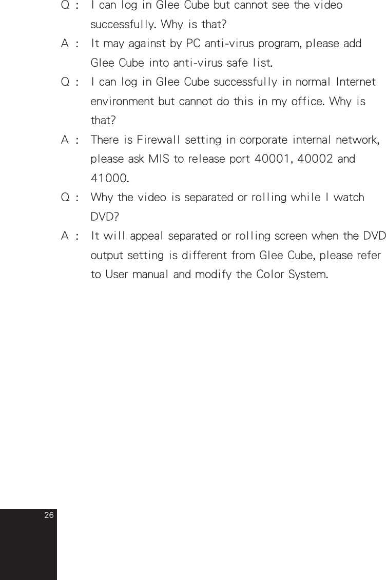 26Q  :  I can log in Glee Cube but cannot see the video        successfully. Why is that?A  :  It may against by PC anti-virus program, please add       Glee Cube into anti-virus safe list.Q  :  I can log in Glee Cube successfully in normal Internet      environment but cannot do this in my office. Why is      that?A  :  There is Firewall setting in corporate internal network,      please ask MIS to release port 40001, 40002 and        41000. Q  :  Why the video is separated or rolling while I watch       DVD?A  :   It will appeal separated or rolling screen when the DVD      output setting is different from Glee Cube, please refer      to User manual and modify the Color System.  full_eng_mba_1008.indd   26 2007/10/8   下午 06:38:27