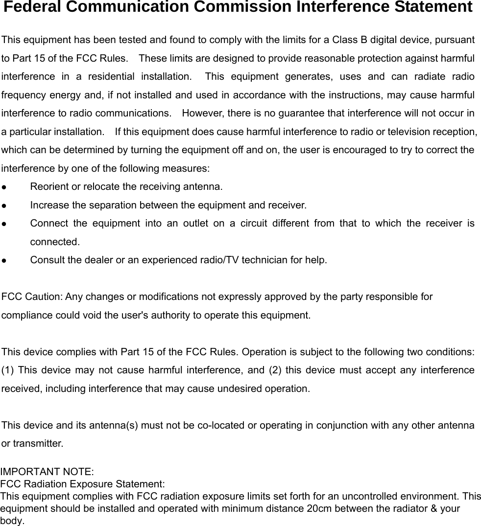 Federal Communication Commission Interference Statement This equipment has been tested and found to comply with the limits for a Class B digital device, pursuant to Part 15 of the FCC Rules.    These limits are designed to provide reasonable protection against harmful interference in a residential installation.  This equipment generates, uses and can radiate radio frequency energy and, if not installed and used in accordance with the instructions, may cause harmful interference to radio communications.    However, there is no guarantee that interference will not occur in a particular installation.    If this equipment does cause harmful interference to radio or television reception, which can be determined by turning the equipment off and on, the user is encouraged to try to correct the interference by one of the following measures:   Reorient or relocate the receiving antenna.   Increase the separation between the equipment and receiver.   Connect the equipment into an outlet on a circuit different from that to which the receiver is connected.   Consult the dealer or an experienced radio/TV technician for help.  FCC Caution: Any changes or modifications not expressly approved by the party responsible for compliance could void the user&apos;s authority to operate this equipment.  This device complies with Part 15 of the FCC Rules. Operation is subject to the following two conditions: (1) This device may not cause harmful interference, and (2) this device must accept any interference received, including interference that may cause undesired operation.  This device and its antenna(s) must not be co-located or operating in conjunction with any other antenna or transmitter.  IMPORTANT NOTE:FCC Radiation Exposure Statement:This equipment complies with FCC radiation exposure limits set forth for an uncontrolled environment. Thisequipment should be installed and operated with minimum distance 20cm between the radiator &amp; yourbody.