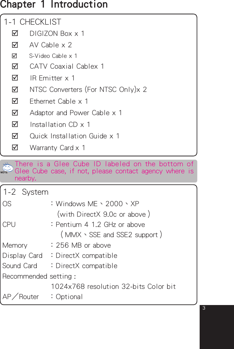 3Chapter 1  Introduction 1-1 CHECKLIST   DIGIZON Box x 1   AV Cable x 2   S-Video Cable x 1   CATV Coaxial Cablex 1   IR Emitter x 1   NTSC Converters (For NTSC Only)x 2   Ethernet Cable x 1   Adaptor and Power Cable x 1   Installation CD x 1   Quick Installation Guide x 1   Warranty Card x 1OS         ：Windows ME、2000、XP              (with DirectX 9.0c or above）CPU        ：Pentium 4 1.2 GHz or above            （MMX、SSE and SSE2 support）Memory     ：256 MB or aboveDisplay Card  ：DirectX compatibleSound Card   ：DirectX compatibleRecommended setting :            1024x768 resolution 32-bits Color bitAPRouter  ：Optional1-2  SystemThere  is  a Glee Cube  ID labeled  on  the  bottom  of Glee Cube case, if not, please contact agency where is nearby.full_eng_mba_1008.indd   3 2007/10/8   下午 06:37:58