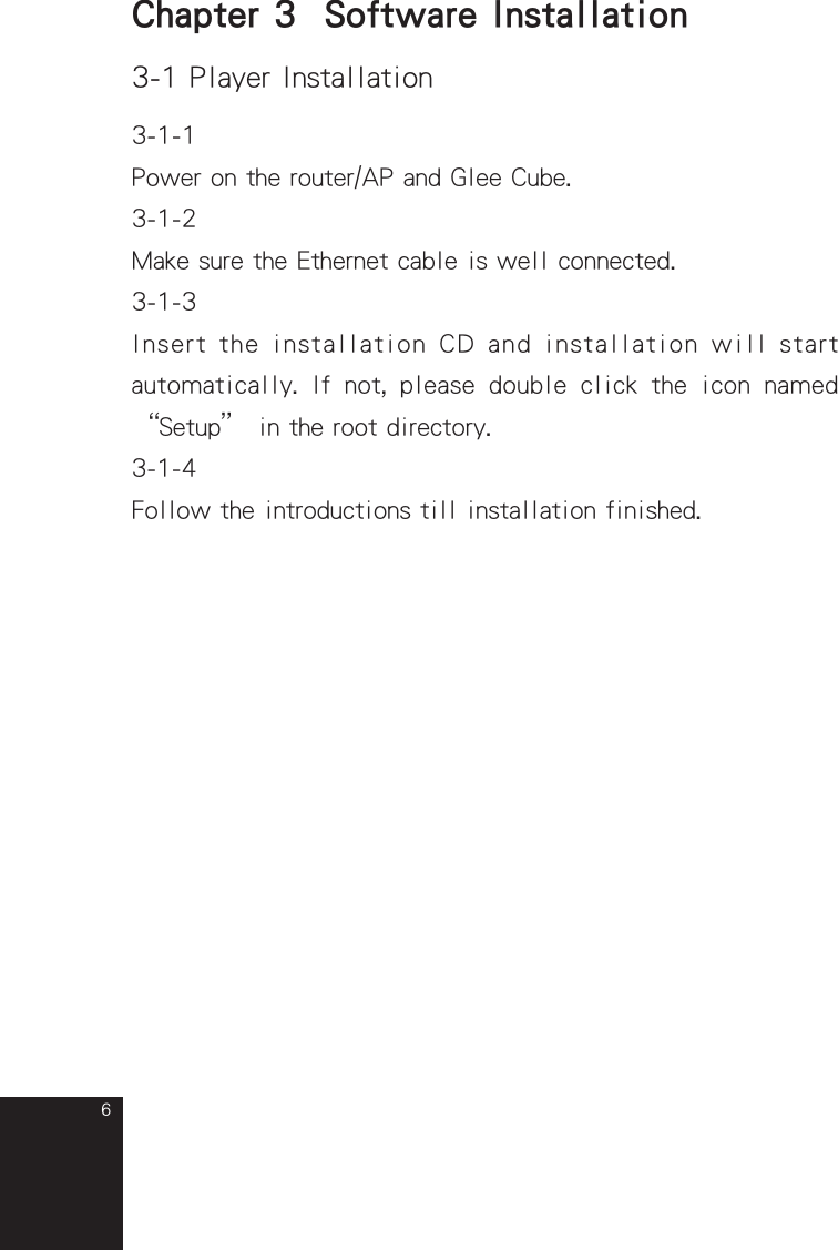 6Chapter 3  Software Installation3-1 Player Installation3-1-1Power on the router/AP and Glee Cube.3-1-2Make sure the Ethernet cable is well connected.3-1-3 Insert the installation CD and installation will start automatically.  If  not,  please  double  click  the  icon  named “Setup” in the root directory.3-1-4Follow the introductions till installation finished.full_eng_mba_1008.indd   6 2007/10/8   下午 06:38:09