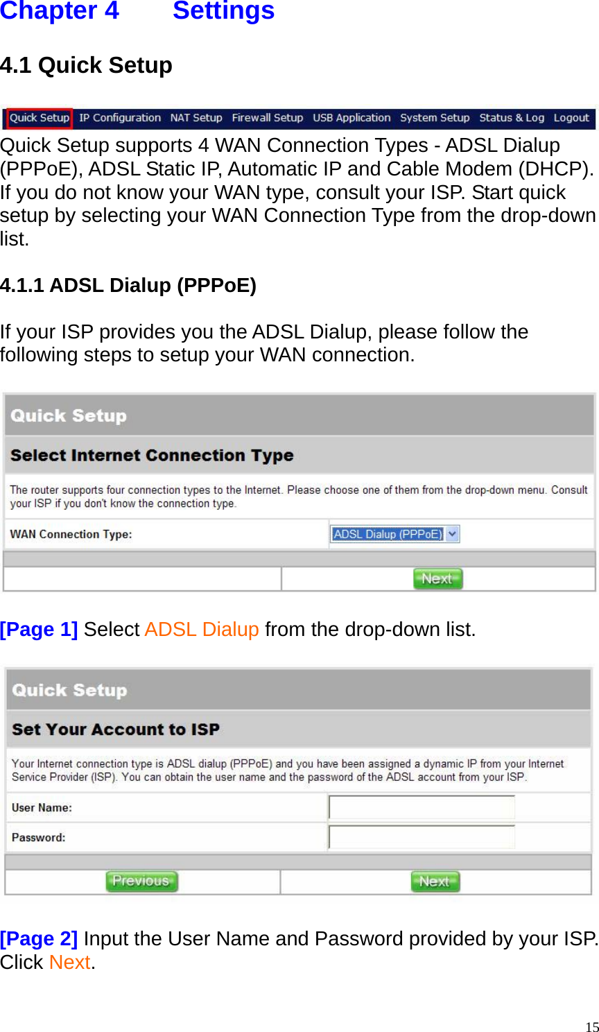 Chapter 4    Settings  4.1 Quick Setup   Quick Setup supports 4 WAN Connection Types - ADSL Dialup (PPPoE), ADSL Static IP, Automatic IP and Cable Modem (DHCP). If you do not know your WAN type, consult your ISP. Start quick setup by selecting your WAN Connection Type from the drop-down list.  4.1.1 ADSL Dialup (PPPoE)  If your ISP provides you the ADSL Dialup, please follow the following steps to setup your WAN connection.    [Page 1] Select ADSL Dialup from the drop-down list.    [Page 2] Input the User Name and Password provided by your ISP. Click Next.   15
