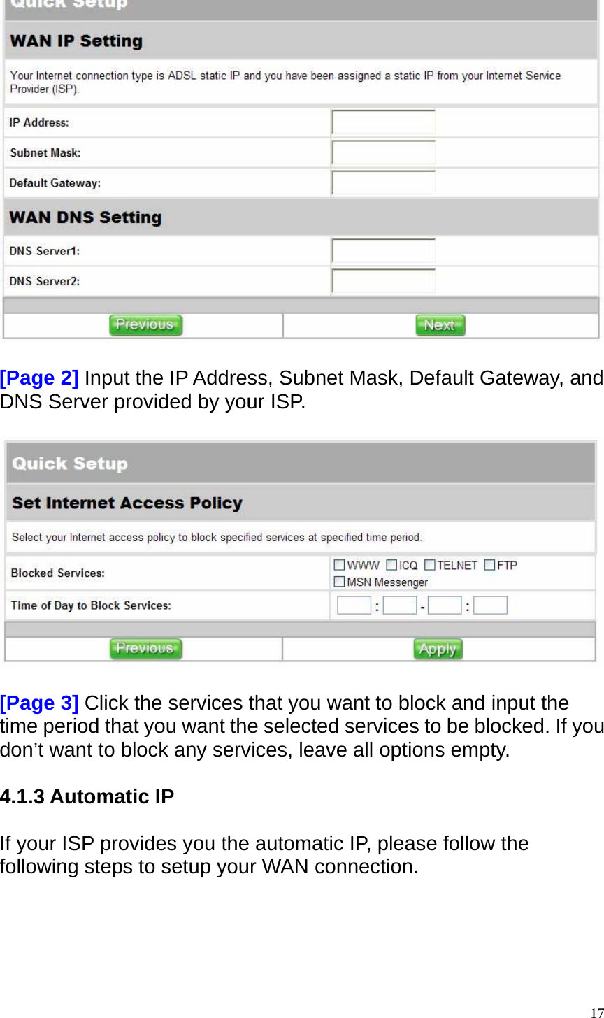   [Page 2] Input the IP Address, Subnet Mask, Default Gateway, and DNS Server provided by your ISP.    [Page 3] Click the services that you want to block and input the time period that you want the selected services to be blocked. If you don&rsquo;t want to block any services, leave all options empty.  4.1.3 Automatic IP  If your ISP provides you the automatic IP, please follow the following steps to setup your WAN connection.   17