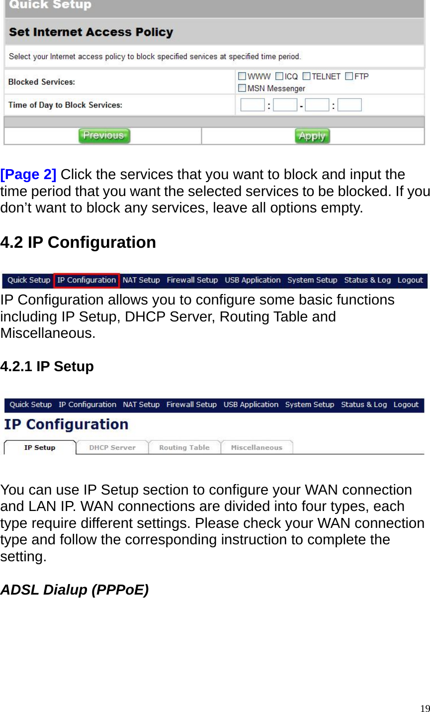    [Page 2] Click the services that you want to block and input the time period that you want the selected services to be blocked. If you don&rsquo;t want to block any services, leave all options empty.    4.2 IP Configuration   IP Configuration allows you to configure some basic functions including IP Setup, DHCP Server, Routing Table and Miscellaneous.   4.2.1 IP Setup    You can use IP Setup section to configure your WAN connection and LAN IP. WAN connections are divided into four types, each type require different settings. Please check your WAN connection type and follow the corresponding instruction to complete the setting.  ADSL Dialup (PPPoE)   19
