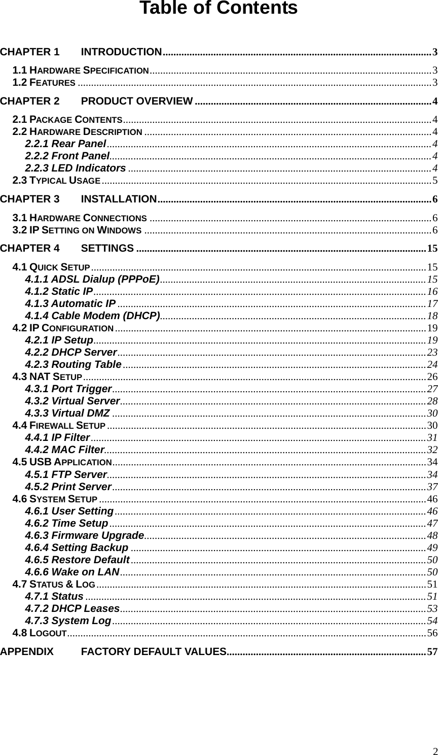 Table of Contents  CHAPTER 1  INTRODUCTION.....................................................................................................3 1.1 HARDWARE SPECIFICATION..........................................................................................................3 1.2 FEATURES .....................................................................................................................................3 CHAPTER 2  PRODUCT OVERVIEW.........................................................................................4 2.1 PACKAGE CONTENTS....................................................................................................................4 2.2 HARDWARE DESCRIPTION ............................................................................................................4 2.2.1 Rear Panel..........................................................................................................................4 2.2.2 Front Panel.........................................................................................................................4 2.2.3 LED Indicators ..................................................................................................................4 2.3 TYPICAL USAGE............................................................................................................................5 CHAPTER 3  INSTALLATION.......................................................................................................6 3.1 HARDWARE CONNECTIONS ..........................................................................................................6 3.2 IP SETTING ON WINDOWS ............................................................................................................6 CHAPTER 4  SETTINGS .............................................................................................................15 4.1 QUICK SETUP..............................................................................................................................15 4.1.1 ADSL Dialup (PPPoE)....................................................................................................15 4.1.2 Static IP.............................................................................................................................16 4.1.3 Automatic IP ....................................................................................................................17 4.1.4 Cable Modem (DHCP)....................................................................................................18 4.2 IP CONFIGURATION.....................................................................................................................19 4.2.1 IP Setup.............................................................................................................................19 4.2.2 DHCP Server....................................................................................................................23 4.2.3 Routing Table..................................................................................................................24 4.3 NAT SETUP.................................................................................................................................26 4.3.1 Port Trigger......................................................................................................................27 4.3.2 Virtual Server...................................................................................................................28 4.3.3 Virtual DMZ ......................................................................................................................30 4.4 FIREWALL SETUP ........................................................................................................................30 4.4.1 IP Filter..............................................................................................................................31 4.4.2 MAC Filter.........................................................................................................................32 4.5 USB APPLICATION......................................................................................................................34 4.5.1 FTP Server........................................................................................................................34 4.5.2 Print Server......................................................................................................................37 4.6 SYSTEM SETUP ...........................................................................................................................46 4.6.1 User Setting.....................................................................................................................46 4.6.2 Time Setup.......................................................................................................................47 4.6.3 Firmware Upgrade..........................................................................................................48 4.6.4 Setting Backup ...............................................................................................................49 4.6.5 Restore Default...............................................................................................................50 4.6.6 Wake on LAN...................................................................................................................50 4.7 STATUS &amp; LOG............................................................................................................................51 4.7.1 Status ................................................................................................................................51 4.7.2 DHCP Leases...................................................................................................................53 4.7.3 System Log......................................................................................................................54 4.8 LOGOUT.......................................................................................................................................56 APPENDIX   FACTORY DEFAULT VALUES...........................................................................57   2
