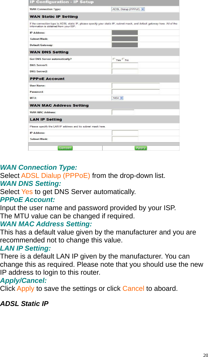   WAN Connection Type: Select ADSL Dialup (PPPoE) from the drop-down list. WAN DNS Setting: Select Yes to get DNS Server automatically. PPPoE Account: Input the user name and password provided by your ISP. The MTU value can be changed if required. WAN MAC Address Setting: This has a default value given by the manufacturer and you are recommended not to change this value. LAN IP Setting: There is a default LAN IP given by the manufacturer. You can change this as required. Please note that you should use the new IP address to login to this router. Apply/Cancel: Click Apply to save the settings or click Cancel to aboard.  ADSL Static IP   20