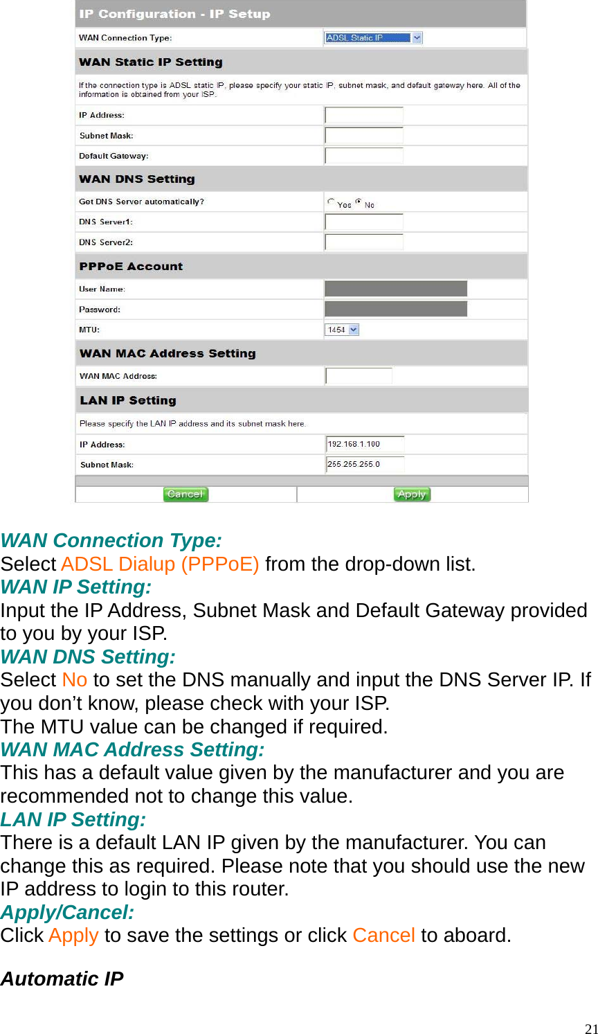   WAN Connection Type: Select ADSL Dialup (PPPoE) from the drop-down list. WAN IP Setting: Input the IP Address, Subnet Mask and Default Gateway provided to you by your ISP. WAN DNS Setting: Select No to set the DNS manually and input the DNS Server IP. If you don&rsquo;t know, please check with your ISP. The MTU value can be changed if required. WAN MAC Address Setting: This has a default value given by the manufacturer and you are recommended not to change this value. LAN IP Setting: There is a default LAN IP given by the manufacturer. You can change this as required. Please note that you should use the new IP address to login to this router. Apply/Cancel: Click Apply to save the settings or click Cancel to aboard.  Automatic IP  21