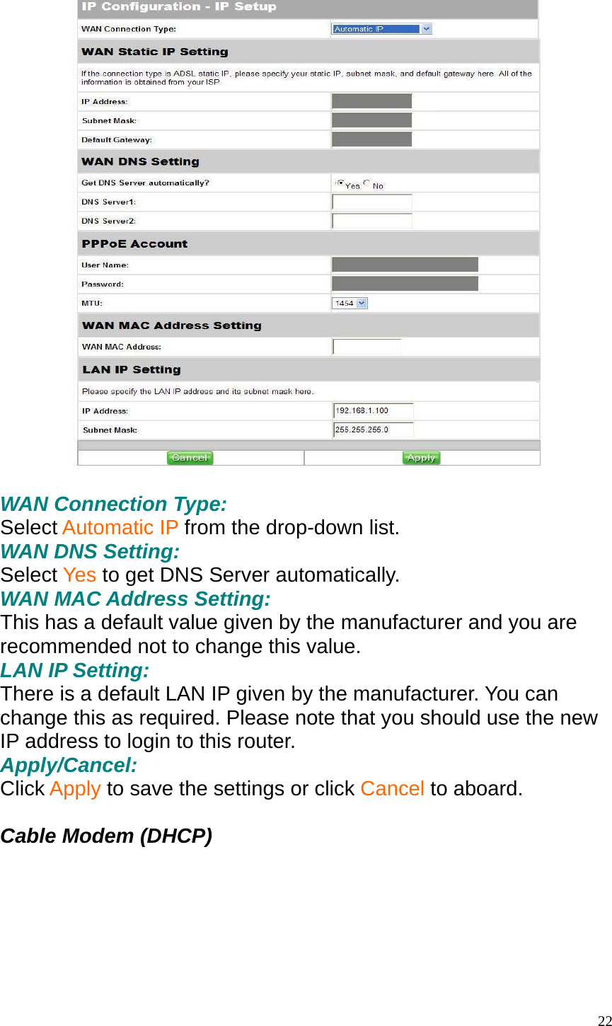    WAN Connection Type: Select Automatic IP from the drop-down list. WAN DNS Setting: Select Yes to get DNS Server automatically. WAN MAC Address Setting: This has a default value given by the manufacturer and you are recommended not to change this value. LAN IP Setting: There is a default LAN IP given by the manufacturer. You can change this as required. Please note that you should use the new IP address to login to this router. Apply/Cancel: Click Apply to save the settings or click Cancel to aboard.  Cable Modem (DHCP)   22