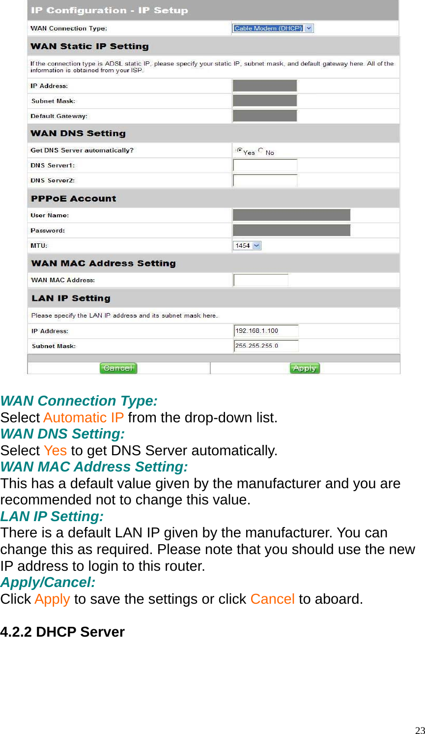   WAN Connection Type: Select Automatic IP from the drop-down list. WAN DNS Setting: Select Yes to get DNS Server automatically. WAN MAC Address Setting: This has a default value given by the manufacturer and you are recommended not to change this value. LAN IP Setting: There is a default LAN IP given by the manufacturer. You can change this as required. Please note that you should use the new IP address to login to this router. Apply/Cancel: Click Apply to save the settings or click Cancel to aboard.  4.2.2 DHCP Server   23