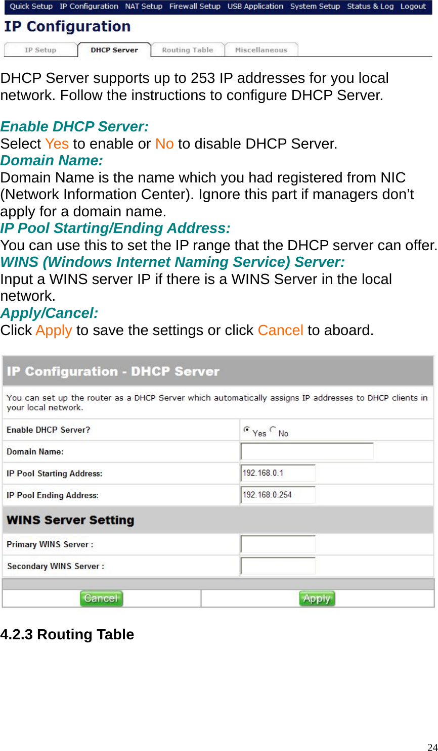  DHCP Server supports up to 253 IP addresses for you local network. Follow the instructions to configure DHCP Server.  Enable DHCP Server: Select Yes to enable or No to disable DHCP Server. Domain Name:   Domain Name is the name which you had registered from NIC (Network Information Center). Ignore this part if managers don&rsquo;t apply for a domain name. IP Pool Starting/Ending Address: You can use this to set the IP range that the DHCP server can offer. WINS (Windows Internet Naming Service) Server: Input a WINS server IP if there is a WINS Server in the local network. Apply/Cancel: Click Apply to save the settings or click Cancel to aboard.    4.2.3 Routing Table   24