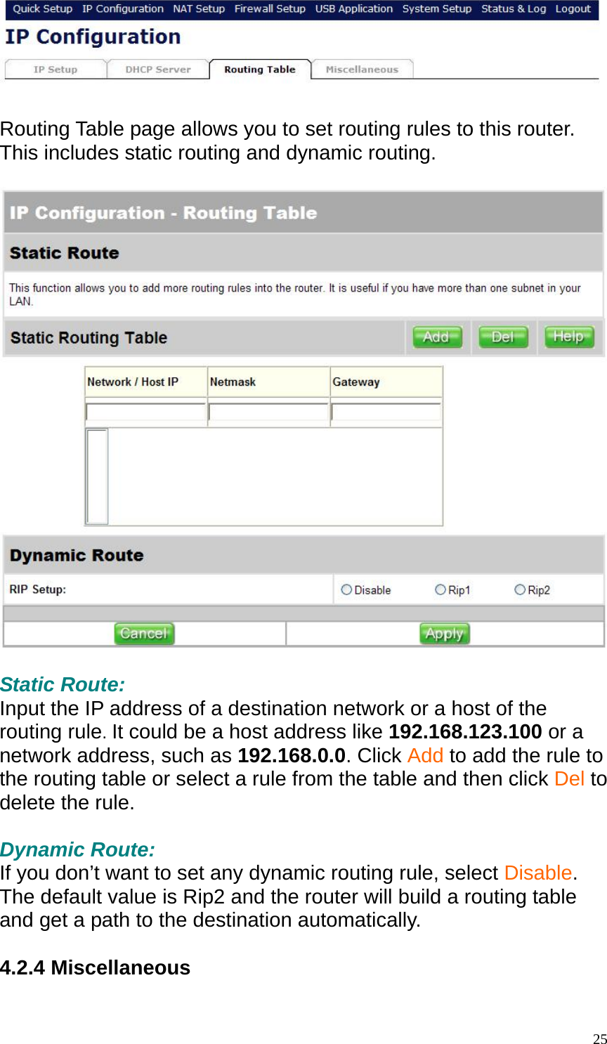   Routing Table page allows you to set routing rules to this router. This includes static routing and dynamic routing.    Static Route: Input the IP address of a destination network or a host of the routing rule. It could be a host address like 192.168.123.100 or a network address, such as 192.168.0.0. Click Add to add the rule to the routing table or select a rule from the table and then click Del to delete the rule.  Dynamic Route: If you don&rsquo;t want to set any dynamic routing rule, select Disable. The default value is Rip2 and the router will build a routing table and get a path to the destination automatically.  4.2.4 Miscellaneous   25