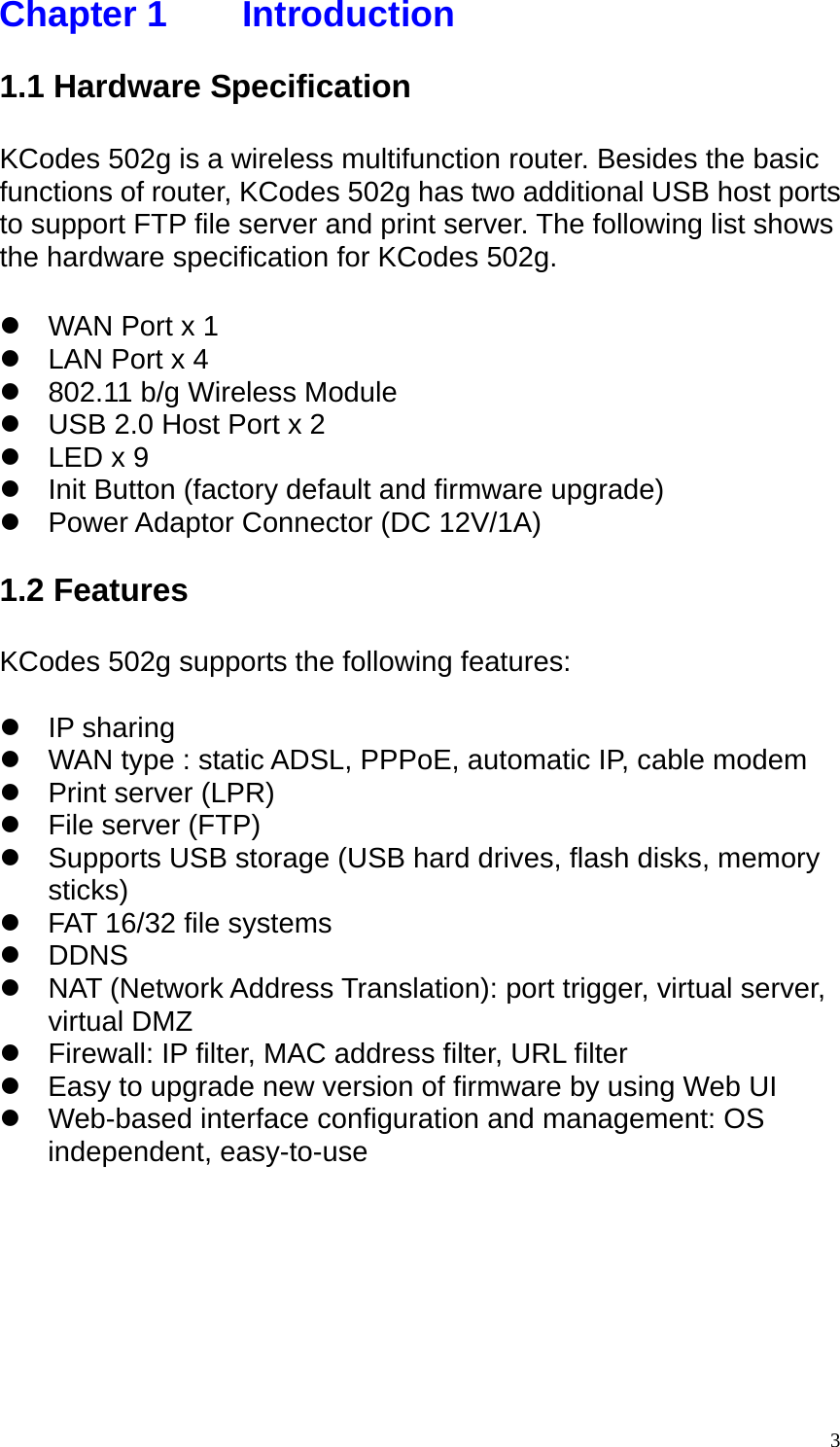 Chapter 1    Introduction  1.1 Hardware Specification  KCodes 502g is a wireless multifunction router. Besides the basic functions of router, KCodes 502g has two additional USB host ports to support FTP file server and print server. The following list shows the hardware specification for KCodes 502g.  z  WAN Port x 1 z  LAN Port x 4 z  802.11 b/g Wireless Module z  USB 2.0 Host Port x 2 z  LED x 9 z  Init Button (factory default and firmware upgrade) z  Power Adaptor Connector (DC 12V/1A)  1.2 Features  KCodes 502g supports the following features:  z IP sharing z  WAN type : static ADSL, PPPoE, automatic IP, cable modem z  Print server (LPR) z  File server (FTP) z  Supports USB storage (USB hard drives, flash disks, memory sticks) z  FAT 16/32 file systems z DDNS z NAT (Network Address Translation): port trigger, virtual server, virtual DMZ z  Firewall: IP filter, MAC address filter, URL filter z  Easy to upgrade new version of firmware by using Web UI z  Web-based interface configuration and management: OS independent, easy-to-use 3