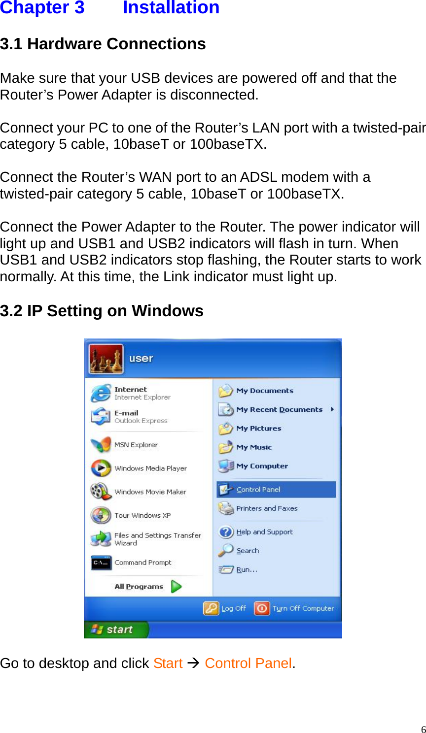 Chapter 3    Installation  3.1 Hardware Connections  Make sure that your USB devices are powered off and that the Router&rsquo;s Power Adapter is disconnected.  Connect your PC to one of the Router&rsquo;s LAN port with a twisted-pair category 5 cable, 10baseT or 100baseTX.  Connect the Router&rsquo;s WAN port to an ADSL modem with a twisted-pair category 5 cable, 10baseT or 100baseTX.  Connect the Power Adapter to the Router. The power indicator will light up and USB1 and USB2 indicators will flash in turn. When USB1 and USB2 indicators stop flashing, the Router starts to work normally. At this time, the Link indicator must light up.  3.2 IP Setting on Windows    Go to desktop and click Start &AElig; Control Panel.    6