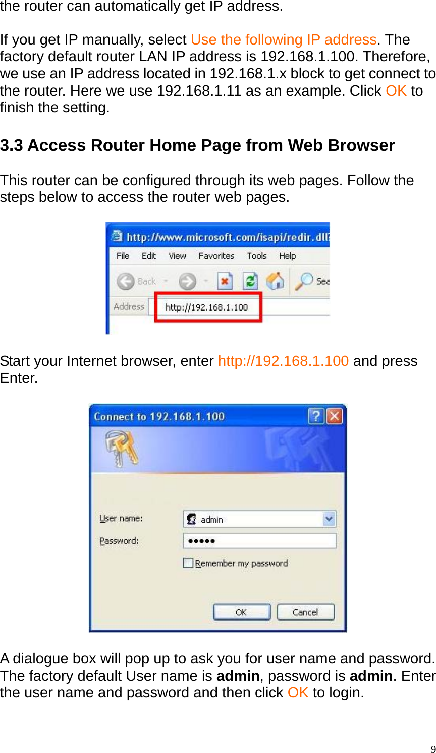 the router can automatically get IP address.  If you get IP manually, select Use the following IP address. The factory default router LAN IP address is 192.168.1.100. Therefore, we use an IP address located in 192.168.1.x block to get connect to the router. Here we use 192.168.1.11 as an example. Click OK to finish the setting.  3.3 Access Router Home Page from Web Browser  This router can be configured through its web pages. Follow the steps below to access the router web pages.    Start your Internet browser, enter http://192.168.1.100 and press Enter.    A dialogue box will pop up to ask you for user name and password.   The factory default User name is admin, password is admin. Enter the user name and password and then click OK to login.   9