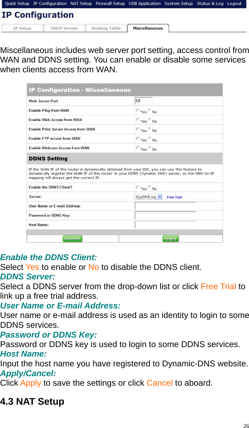   Miscellaneous includes web server port setting, access control from WAN and DDNS setting. You can enable or disable some services when clients access from WAN.    Enable the DDNS Client: Select Yes to enable or No to disable the DDNS client. DDNS Server: Select a DDNS server from the drop-down list or click Free Trial to link up a free trial address. User Name or E-mail Address: User name or e-mail address is used as an identity to login to some DDNS services. Password or DDNS Key: Password or DDNS key is used to login to some DDNS services. Host Name: Input the host name you have registered to Dynamic-DNS website. Apply/Cancel: Click Apply to save the settings or click Cancel to aboard.  4.3 NAT Setup  26