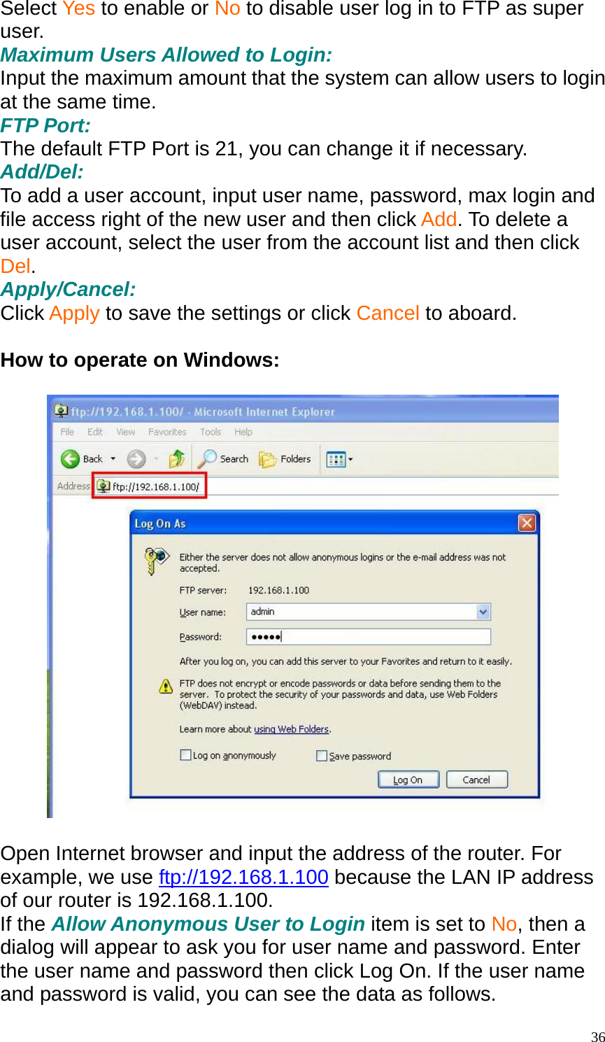 Select Yes to enable or No to disable user log in to FTP as super user. Maximum Users Allowed to Login: Input the maximum amount that the system can allow users to login at the same time. FTP Port: The default FTP Port is 21, you can change it if necessary. Add/Del: To add a user account, input user name, password, max login and file access right of the new user and then click Add. To delete a user account, select the user from the account list and then click Del. Apply/Cancel: Click Apply to save the settings or click Cancel to aboard.  How to operate on Windows:    Open Internet browser and input the address of the router. For example, we use ftp://192.168.1.100 because the LAN IP address of our router is 192.168.1.100. If the Allow Anonymous User to Login item is set to No, then a dialog will appear to ask you for user name and password. Enter the user name and password then click Log On. If the user name and password is valid, you can see the data as follows.  36