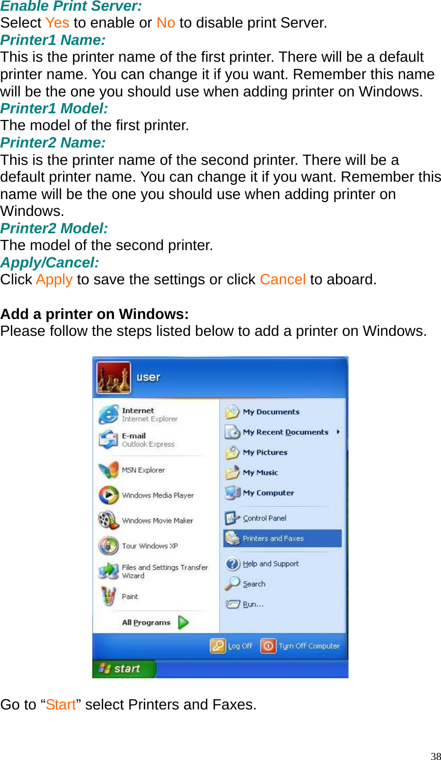 Enable Print Server: Select Yes to enable or No to disable print Server. Printer1 Name: This is the printer name of the first printer. There will be a default printer name. You can change it if you want. Remember this name will be the one you should use when adding printer on Windows. Printer1 Model: The model of the first printer. Printer2 Name: This is the printer name of the second printer. There will be a default printer name. You can change it if you want. Remember this name will be the one you should use when adding printer on Windows. Printer2 Model: The model of the second printer. Apply/Cancel: Click Apply to save the settings or click Cancel to aboard.  Add a printer on Windows: Please follow the steps listed below to add a printer on Windows.    Go to &ldquo;Start&rdquo; select Printers and Faxes.   38