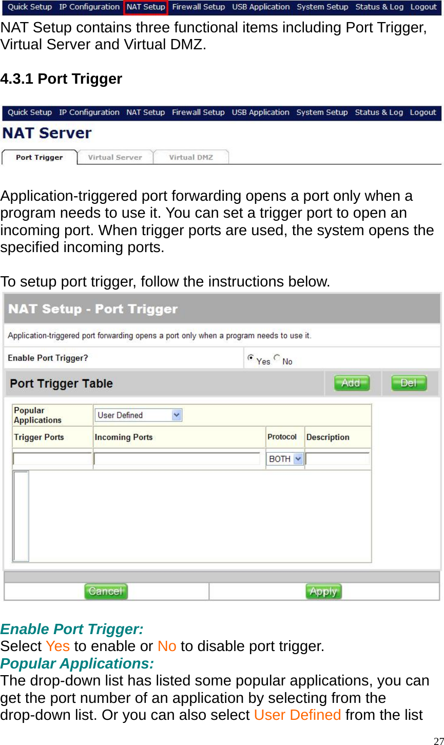  NAT Setup contains three functional items including Port Trigger, Virtual Server and Virtual DMZ.  4.3.1 Port Trigger    Application-triggered port forwarding opens a port only when a program needs to use it. You can set a trigger port to open an incoming port. When trigger ports are used, the system opens the specified incoming ports.  To setup port trigger, follow the instructions below.   Enable Port Trigger: Select Yes to enable or No to disable port trigger. Popular Applications: The drop-down list has listed some popular applications, you can get the port number of an application by selecting from the drop-down list. Or you can also select User Defined from the list  27