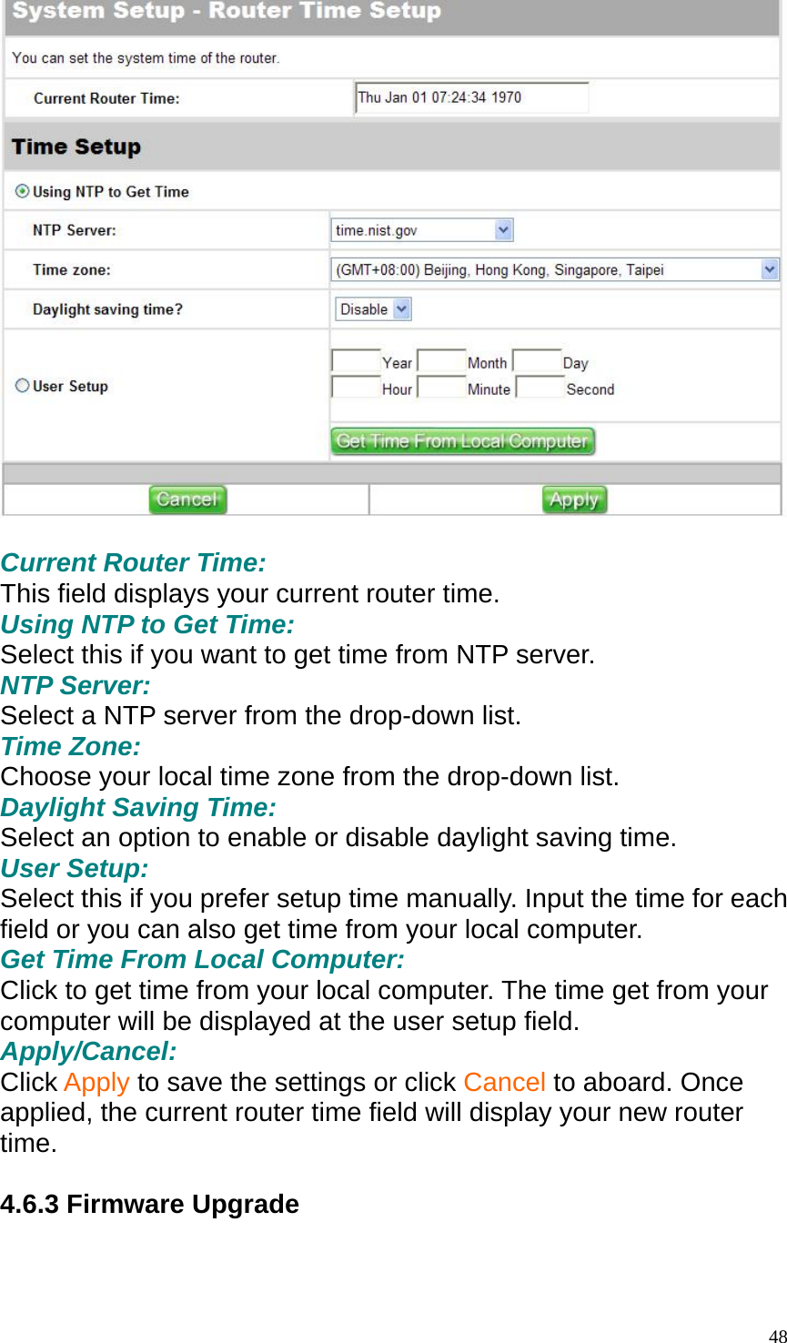   Current Router Time: This field displays your current router time. Using NTP to Get Time: Select this if you want to get time from NTP server. NTP Server: Select a NTP server from the drop-down list. Time Zone: Choose your local time zone from the drop-down list. Daylight Saving Time: Select an option to enable or disable daylight saving time. User Setup: Select this if you prefer setup time manually. Input the time for each field or you can also get time from your local computer. Get Time From Local Computer: Click to get time from your local computer. The time get from your computer will be displayed at the user setup field. Apply/Cancel: Click Apply to save the settings or click Cancel to aboard. Once applied, the current router time field will display your new router time.  4.6.3 Firmware Upgrade   48