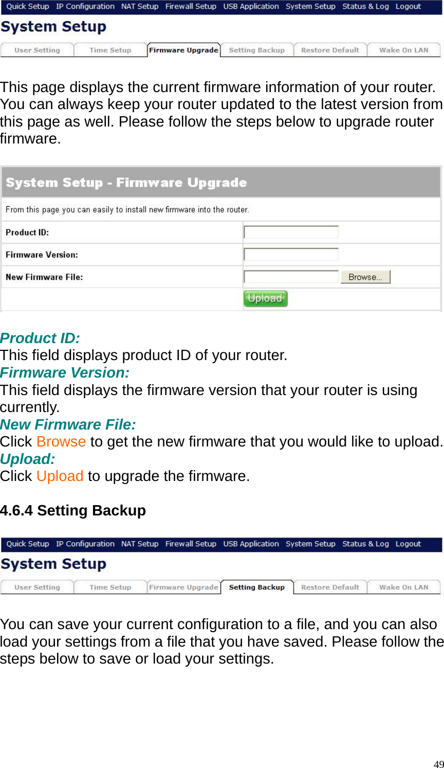   This page displays the current firmware information of your router. You can always keep your router updated to the latest version from this page as well. Please follow the steps below to upgrade router firmware.    Product ID: This field displays product ID of your router. Firmware Version: This field displays the firmware version that your router is using currently. New Firmware File: Click Browse to get the new firmware that you would like to upload. Upload: Click Upload to upgrade the firmware.  4.6.4 Setting Backup    You can save your current configuration to a file, and you can also load your settings from a file that you have saved. Please follow the steps below to save or load your settings.   49