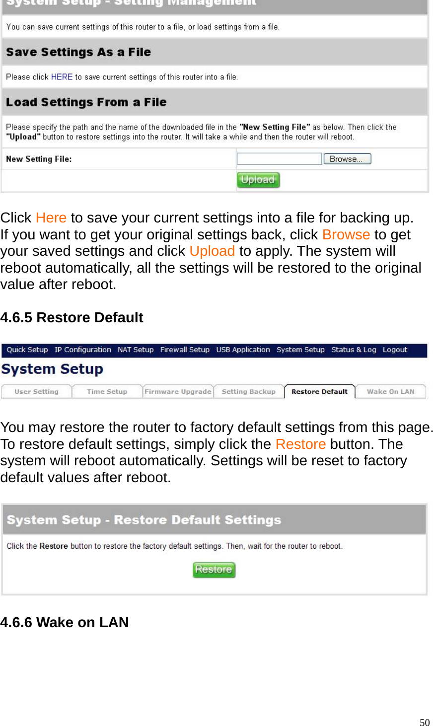   Click Here to save your current settings into a file for backing up. If you want to get your original settings back, click Browse to get your saved settings and click Upload to apply. The system will reboot automatically, all the settings will be restored to the original value after reboot.  4.6.5 Restore Default    You may restore the router to factory default settings from this page. To restore default settings, simply click the Restore button. The system will reboot automatically. Settings will be reset to factory default values after reboot.      4.6.6 Wake on LAN   50