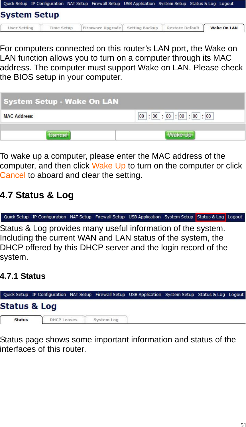   For computers connected on this router&rsquo;s LAN port, the Wake on LAN function allows you to turn on a computer through its MAC address. The computer must support Wake on LAN. Please check the BIOS setup in your computer.    To wake up a computer, please enter the MAC address of the computer, and then click Wake Up to turn on the computer or click Cancel to aboard and clear the setting.  4.7 Status &amp; Log   Status &amp; Log provides many useful information of the system. Including the current WAN and LAN status of the system, the DHCP offered by this DHCP server and the login record of the system.  4.7.1 Status    Status page shows some important information and status of the interfaces of this router.    51