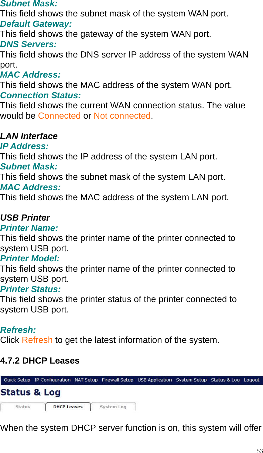 Subnet Mask: This field shows the subnet mask of the system WAN port. Default Gateway: This field shows the gateway of the system WAN port. DNS Servers: This field shows the DNS server IP address of the system WAN port. MAC Address: This field shows the MAC address of the system WAN port. Connection Status: This field shows the current WAN connection status. The value would be Connected or Not connected.  LAN Interface IP Address: This field shows the IP address of the system LAN port. Subnet Mask: This field shows the subnet mask of the system LAN port. MAC Address: This field shows the MAC address of the system LAN port.  USB Printer Printer Name: This field shows the printer name of the printer connected to system USB port. Printer Model: This field shows the printer name of the printer connected to system USB port. Printer Status: This field shows the printer status of the printer connected to system USB port.    Refresh: Click Refresh to get the latest information of the system.  4.7.2 DHCP Leases    When the system DHCP server function is on, this system will offer  53