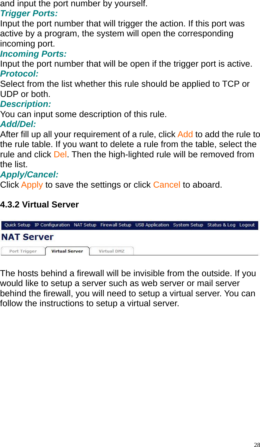 and input the port number by yourself.   Trigger Ports: Input the port number that will trigger the action. If this port was active by a program, the system will open the corresponding incoming port. Incoming Ports: Input the port number that will be open if the trigger port is active. Protocol: Select from the list whether this rule should be applied to TCP or UDP or both. Description: You can input some description of this rule. Add/Del: After fill up all your requirement of a rule, click Add to add the rule to the rule table. If you want to delete a rule from the table, select the rule and click Del. Then the high-lighted rule will be removed from the list. Apply/Cancel: Click Apply to save the settings or click Cancel to aboard.  4.3.2 Virtual Server    The hosts behind a firewall will be invisible from the outside. If you would like to setup a server such as web server or mail server behind the firewall, you will need to setup a virtual server. You can follow the instructions to setup a virtual server.   28