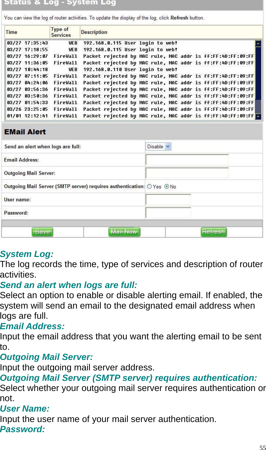   System Log: The log records the time, type of services and description of router activities. Send an alert when logs are full: Select an option to enable or disable alerting email. If enabled, the system will send an email to the designated email address when logs are full. Email Address: Input the email address that you want the alerting email to be sent to. Outgoing Mail Server: Input the outgoing mail server address. Outgoing Mail Server (SMTP server) requires authentication: Select whether your outgoing mail server requires authentication or not. User Name: Input the user name of your mail server authentication. Password:  55