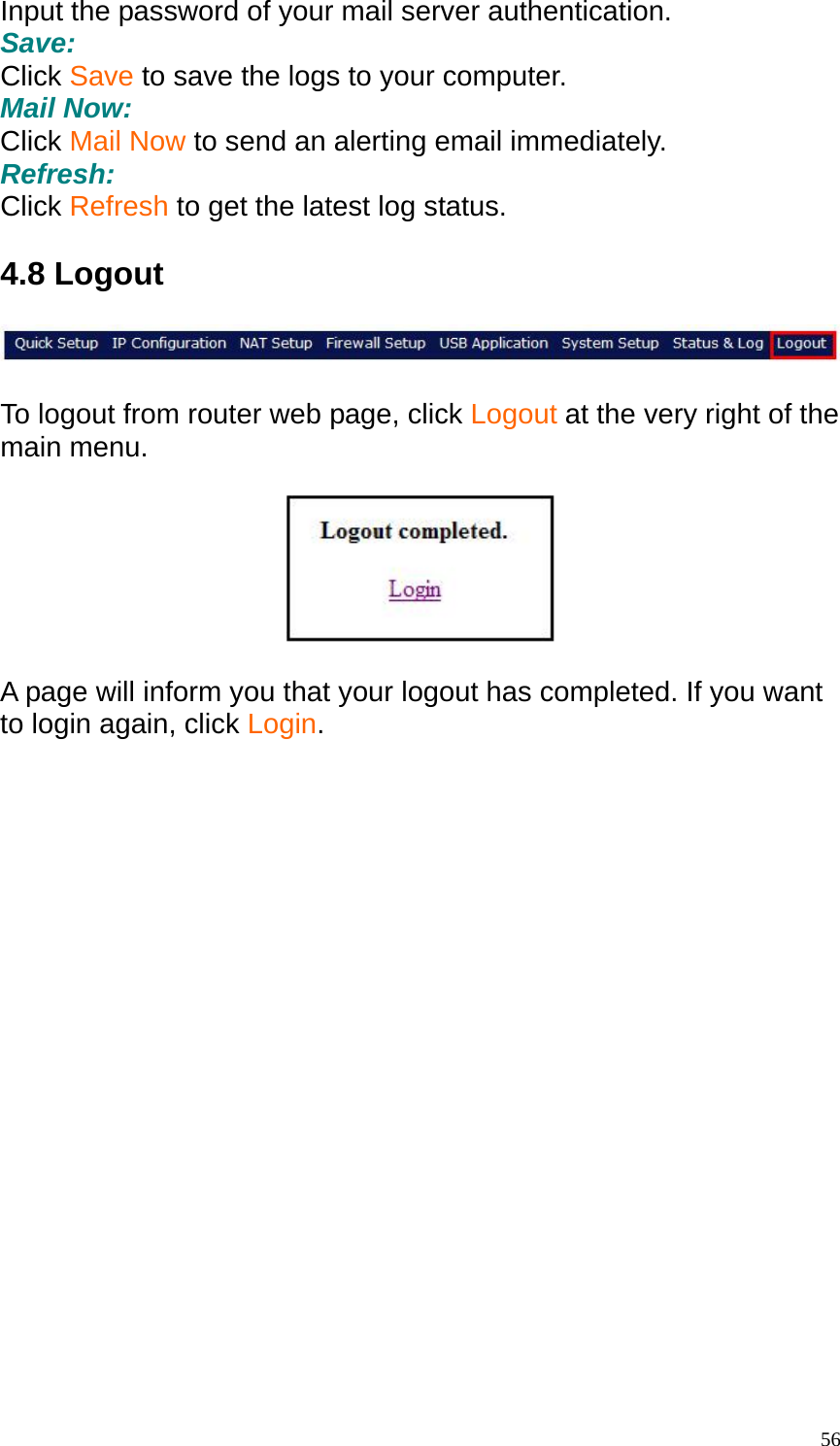 Input the password of your mail server authentication. Save: Click Save to save the logs to your computer. Mail Now: Click Mail Now to send an alerting email immediately. Refresh: Click Refresh to get the latest log status.  4.8 Logout    To logout from router web page, click Logout at the very right of the main menu.    A page will inform you that your logout has completed. If you want to login again, click Login.   56
