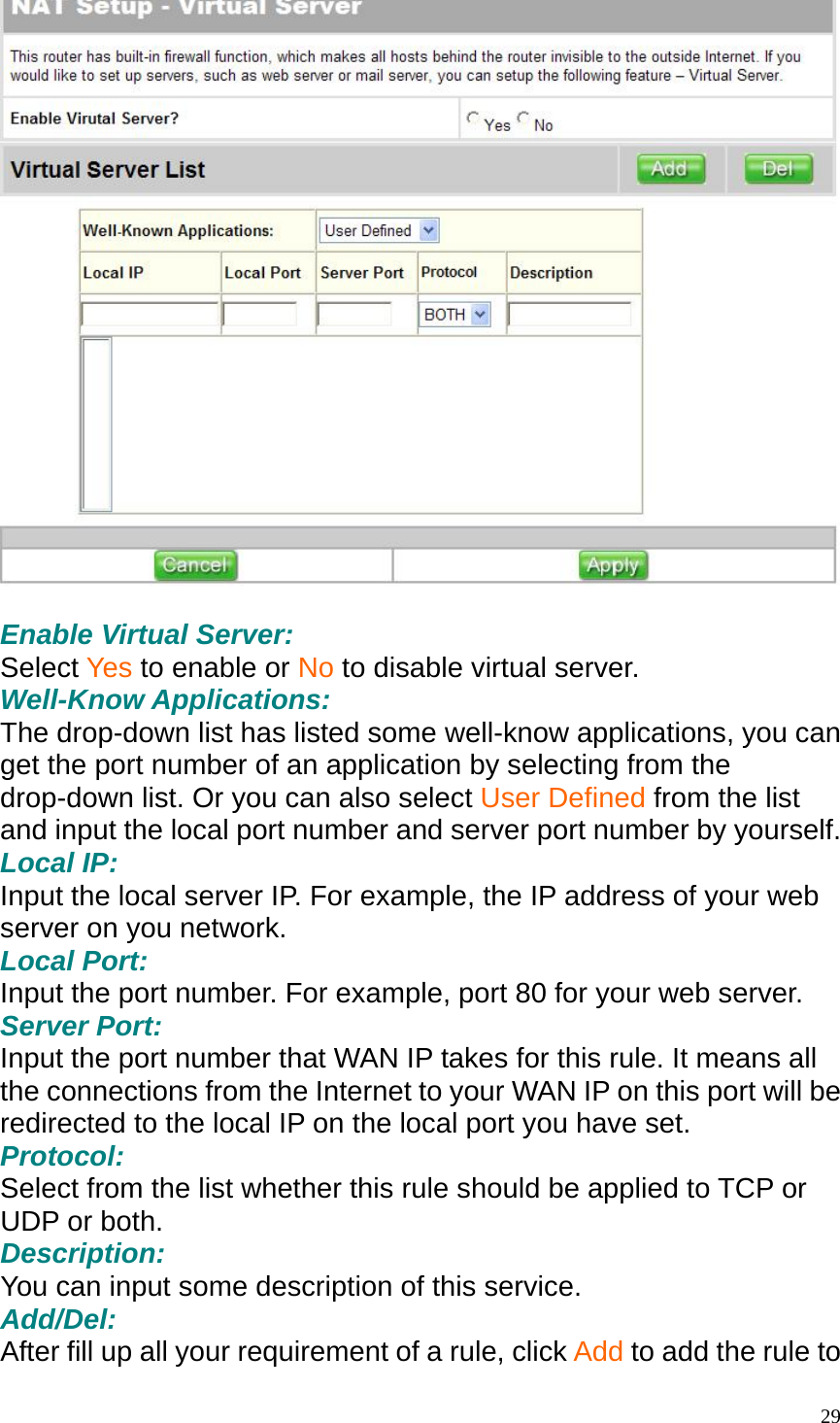   Enable Virtual Server: Select Yes to enable or No to disable virtual server. Well-Know Applications: The drop-down list has listed some well-know applications, you can get the port number of an application by selecting from the drop-down list. Or you can also select User Defined from the list and input the local port number and server port number by yourself.   Local IP: Input the local server IP. For example, the IP address of your web server on you network. Local Port: Input the port number. For example, port 80 for your web server. Server Port: Input the port number that WAN IP takes for this rule. It means all the connections from the Internet to your WAN IP on this port will be redirected to the local IP on the local port you have set. Protocol: Select from the list whether this rule should be applied to TCP or UDP or both. Description: You can input some description of this service. Add/Del: After fill up all your requirement of a rule, click Add to add the rule to  29