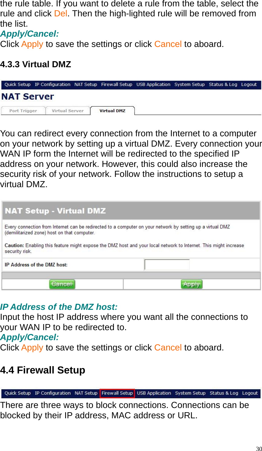 the rule table. If you want to delete a rule from the table, select the rule and click Del. Then the high-lighted rule will be removed from the list. Apply/Cancel: Click Apply to save the settings or click Cancel to aboard.  4.3.3 Virtual DMZ    You can redirect every connection from the Internet to a computer on your network by setting up a virtual DMZ. Every connection your WAN IP form the Internet will be redirected to the specified IP address on your network. However, this could also increase the security risk of your network. Follow the instructions to setup a virtual DMZ.    IP Address of the DMZ host: Input the host IP address where you want all the connections to your WAN IP to be redirected to. Apply/Cancel: Click Apply to save the settings or click Cancel to aboard.  4.4 Firewall Setup   There are three ways to block connections. Connections can be blocked by their IP address, MAC address or URL.     30