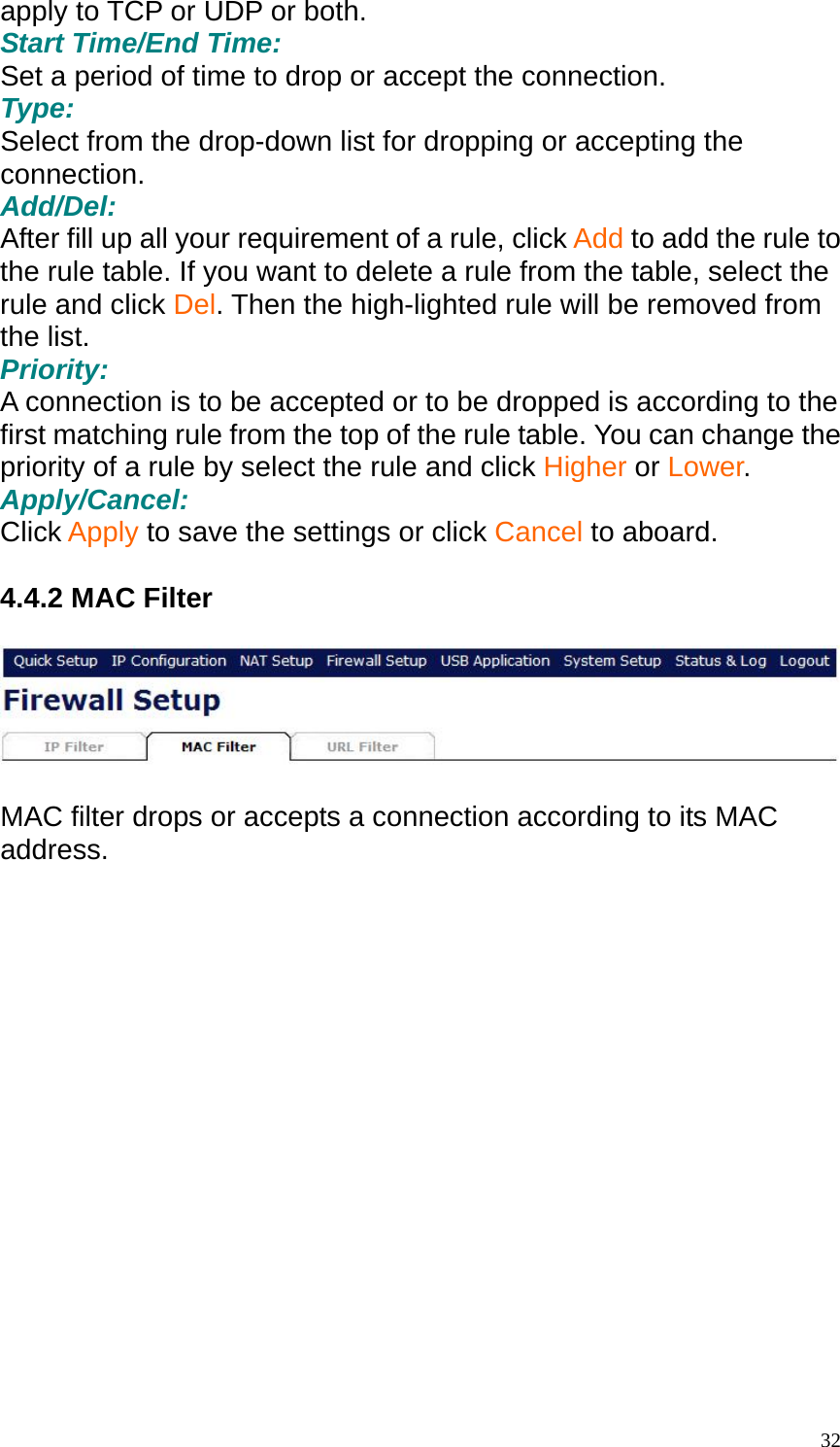 apply to TCP or UDP or both. Start Time/End Time: Set a period of time to drop or accept the connection. Type: Select from the drop-down list for dropping or accepting the connection. Add/Del: After fill up all your requirement of a rule, click Add to add the rule to the rule table. If you want to delete a rule from the table, select the rule and click Del. Then the high-lighted rule will be removed from the list. Priority: A connection is to be accepted or to be dropped is according to the first matching rule from the top of the rule table. You can change the priority of a rule by select the rule and click Higher or Lower. Apply/Cancel: Click Apply to save the settings or click Cancel to aboard.  4.4.2 MAC Filter    MAC filter drops or accepts a connection according to its MAC address.   32